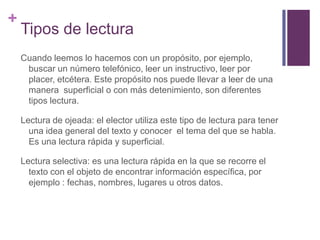 Tipos de lecturaCuando leemos lo hacemos con un propósito, por ejemplo, buscar un número telefónico, leer un instructivo, leer por placer, etcétera. Este propósito nos puede llevar a leer de una manera  superficial o con más detenimiento, son diferentes tipos lectura.Lectura de ojeada: el elector utiliza este tipo de lectura para tener una idea general del texto y conocer  el tema del que se habla. Es una lectura rápida y superficial.Lectura selectiva: es una lectura rápida en la que se recorre el texto con el objeto de encontrar información específica, por ejemplo : fechas, nombres, lugares u otros datos.