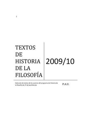 2




TEXTOS
DE
HISTORIA                                    2009/10
DE LA
FILOSOFÍA
Selección de textos de los autores del programa de Historia de
la filosofía de 2º de bachillerato                               P.A.U.
 