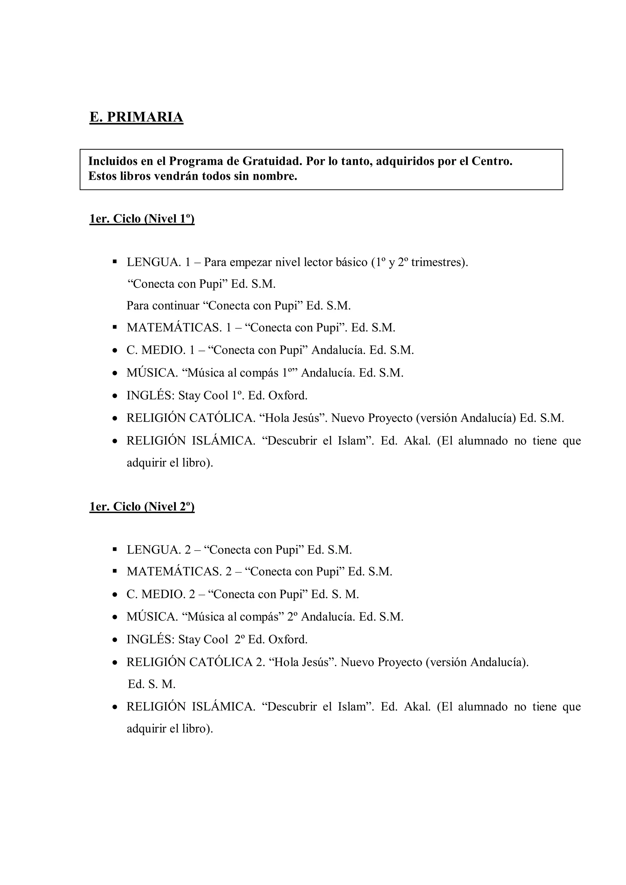 E. PRIMARIA

Incluidos en el Programa de Gratuidad. Por lo tanto, adquiridos por el Centro.
Estos libros vendrán todos sin nombre.


1er. Ciclo (Nivel 1º)


     LENGUA. 1 – Para empezar nivel lector básico (1º y 2º trimestres).
       “Conecta con Pupi” Ed. S.M.
       Para continuar “Conecta con Pupi” Ed. S.M.
     MATEMÁTICAS. 1 – “Conecta con Pupi”. Ed. S.M.
     C. MEDIO. 1 – “Conecta con Pupi” Andalucía. Ed. S.M.
     MÚSICA. “Música al compás 1º” Andalucía. Ed. S.M.
     INGLÉS: Stay Cool 1º. Ed. Oxford.
     RELIGIÓN CATÓLICA. “Hola Jesús”. Nuevo Proyecto (versión Andalucía) Ed. S.M.
     RELIGIÓN ISLÁMICA. “Descubrir el Islam”. Ed. Akal. (El alumnado no tiene que
       adquirir el libro).


1er. Ciclo (Nivel 2º)


     LENGUA. 2 – “Conecta con Pupi” Ed. S.M.
     MATEMÁTICAS. 2 – “Conecta con Pupi” Ed. S.M.
     C. MEDIO. 2 – “Conecta con Pupi” Ed. S. M.
     MÚSICA. “Música al compás” 2º Andalucía. Ed. S.M.
     INGLÉS: Stay Cool 2º Ed. Oxford.
     RELIGIÓN CATÓLICA 2. “Hola Jesús”. Nuevo Proyecto (versión Andalucía).
       Ed. S. M.
     RELIGIÓN ISLÁMICA. “Descubrir el Islam”. Ed. Akal. (El alumnado no tiene que
       adquirir el libro).
 