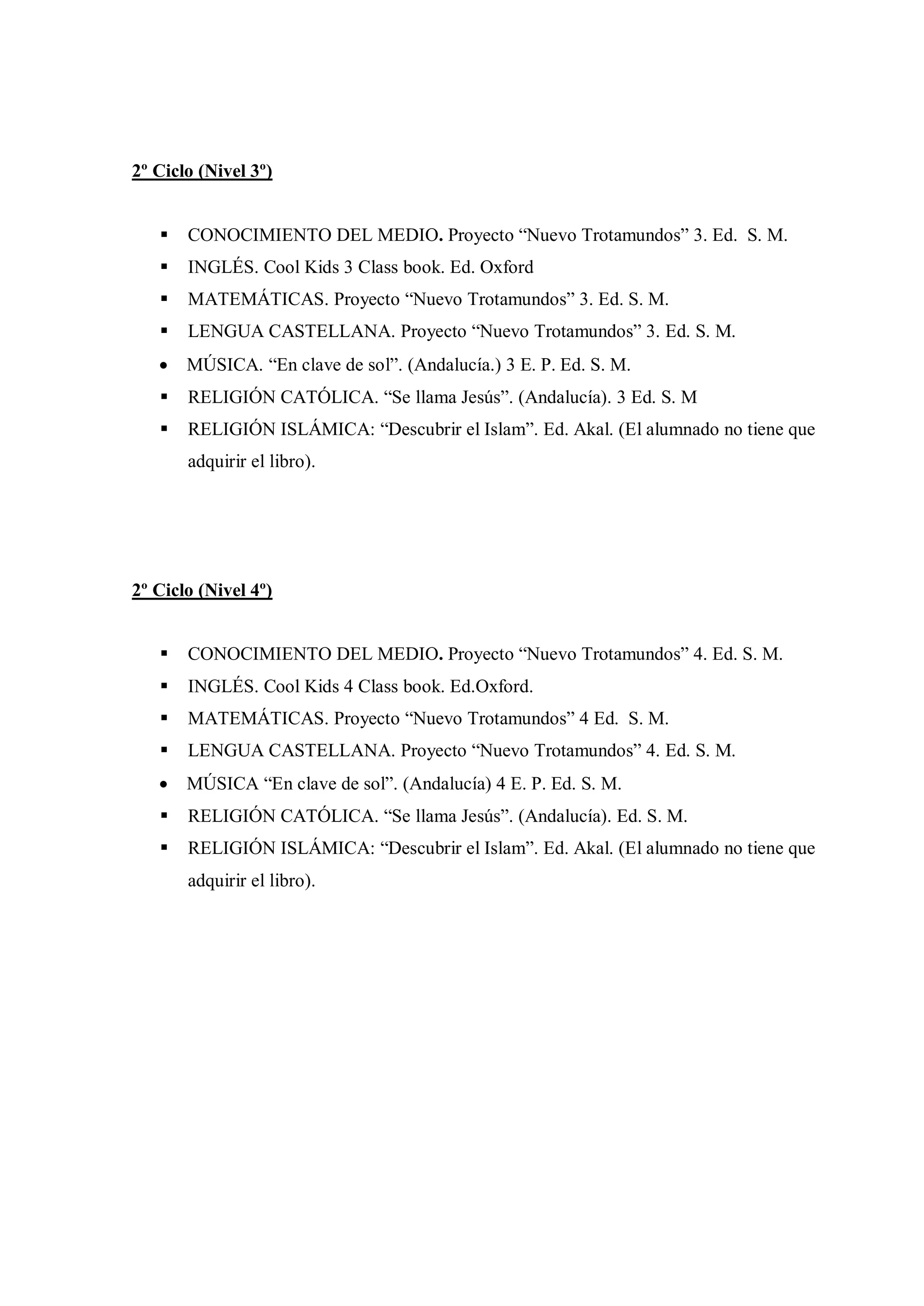 2º Ciclo (Nivel 3º)


      CONOCIMIENTO DEL MEDIO. Proyecto “Nuevo Trotamundos” 3. Ed. S. M.
      INGLÉS. Cool Kids 3 Class book. Ed. Oxford
      MATEMÁTICAS. Proyecto “Nuevo Trotamundos” 3. Ed. S. M.
      LENGUA CASTELLANA. Proyecto “Nuevo Trotamundos” 3. Ed. S. M.
      MÚSICA. “En clave de sol”. (Andalucía.) 3 E. P. Ed. S. M.
      RELIGIÓN CATÓLICA. “Se llama Jesús”. (Andalucía). 3 Ed. S. M
      RELIGIÓN ISLÁMICA: “Descubrir el Islam”. Ed. Akal. (El alumnado no tiene que
       adquirir el libro).




2º Ciclo (Nivel 4º)


      CONOCIMIENTO DEL MEDIO. Proyecto “Nuevo Trotamundos” 4. Ed. S. M.
      INGLÉS. Cool Kids 4 Class book. Ed.Oxford.
      MATEMÁTICAS. Proyecto “Nuevo Trotamundos” 4 Ed. S. M.
      LENGUA CASTELLANA. Proyecto “Nuevo Trotamundos” 4. Ed. S. M.
      MÚSICA “En clave de sol”. (Andalucía) 4 E. P. Ed. S. M.
      RELIGIÓN CATÓLICA. “Se llama Jesús”. (Andalucía). Ed. S. M.
      RELIGIÓN ISLÁMICA: “Descubrir el Islam”. Ed. Akal. (El alumnado no tiene que
       adquirir el libro).
 