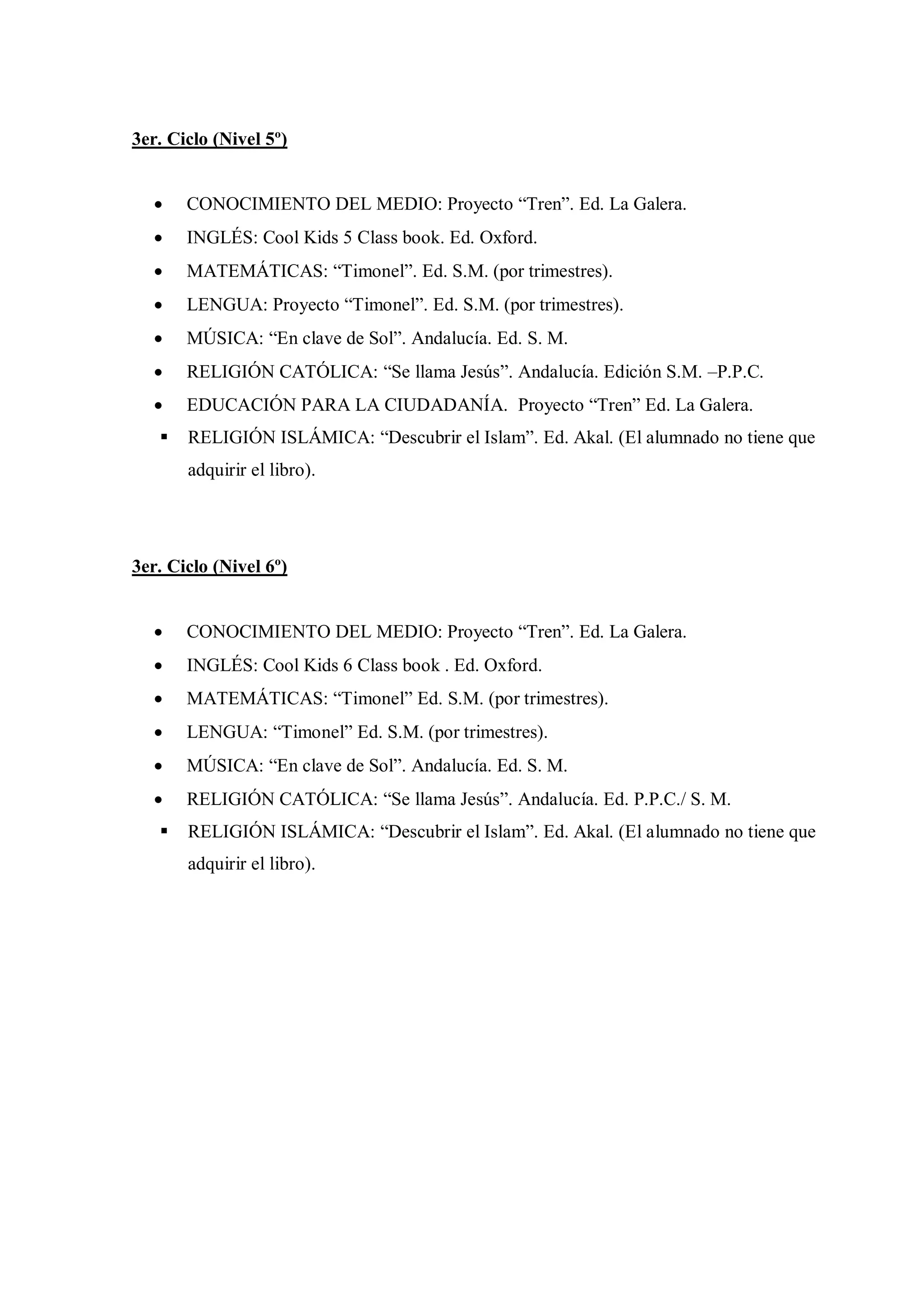 3er. Ciclo (Nivel 5º)


      CONOCIMIENTO DEL MEDIO: Proyecto “Tren”. Ed. La Galera.
      INGLÉS: Cool Kids 5 Class book. Ed. Oxford.
      MATEMÁTICAS: “Timonel”. Ed. S.M. (por trimestres).
      LENGUA: Proyecto “Timonel”. Ed. S.M. (por trimestres).
      MÚSICA: “En clave de Sol”. Andalucía. Ed. S. M.
      RELIGIÓN CATÓLICA: “Se llama Jesús”. Andalucía. Edición S.M. –P.P.C.
      EDUCACIÓN PARA LA CIUDADANÍA. Proyecto “Tren” Ed. La Galera.
      RELIGIÓN ISLÁMICA: “Descubrir el Islam”. Ed. Akal. (El alumnado no tiene que
       adquirir el libro).




3er. Ciclo (Nivel 6º)


      CONOCIMIENTO DEL MEDIO: Proyecto “Tren”. Ed. La Galera.
      INGLÉS: Cool Kids 6 Class book . Ed. Oxford.
      MATEMÁTICAS: “Timonel” Ed. S.M. (por trimestres).
      LENGUA: “Timonel” Ed. S.M. (por trimestres).
      MÚSICA: “En clave de Sol”. Andalucía. Ed. S. M.
      RELIGIÓN CATÓLICA: “Se llama Jesús”. Andalucía. Ed. P.P.C./ S. M.
      RELIGIÓN ISLÁMICA: “Descubrir el Islam”. Ed. Akal. (El alumnado no tiene que
       adquirir el libro).
 