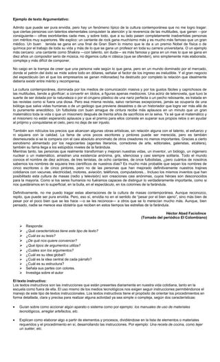 Ejemplo de texto Argumentativo:

Admito que puede ser pura envidia, pero hay un fenómeno típico de la cultura contemporánea que no me logro tragar:
que ciertas personas con talentos elementales conquisten la atención y la reverencia de las multitudes, que ganen —por
consiguiente— cifras exorbitantes cada mes, y sobre todo, que a su lado pasen completamente inadvertidas personas
con méritos muy superiores. Me explico: un cantante de rock gana muchísimo más y es mucho más famoso que un gran
médico. Un buen tenista se gana en una final de Gran Slam lo mismo que le da a un premio Nobel de física o de
química por el trabajo de toda su vida y más de lo que se gana un profesor en toda su carrera universitaria. O un ejemplo
más cercano: una cantante como Shakira —con talento, sin duda— es más famosa y gana en un mes lo que se gana en
diez años un compositor serio de música, no digamos culta ni clásica (que se ofenden), sino simplemente más elaborada,
compleja y más difícil de componer.

No caigo en la trampa de creer que una persona vale según lo que gana, pero en un mundo dominado por el mercado,
donde el patrón del éxito se mide sobre todo en dólares, señalar el factor de los ingreso es ineludible. Y el gran negocio
del espectáculo (en el que los empresarios se ganan millonadas) ha destruido por completo la relación que idealmente
debería existir entre mérito y recompensa.

La cultura contemporánea, dominada por los medios de comunicación masiva y por los gustos fáciles y caprichosos de
las multitudes, tiende a glorificar; a convertir en ídolos, a figuras apenas mediocres. Una actriz de telenovela, que tuvo la
suerte de ser dotada por la naturaleza o por el cirujano plástico de una nariz perfecta o un pecho rebosante, es tratada en
las revistas como si fuera una diosa. Pero esa misma revista, salvo rarísimas excepciones, jamás se ocuparía de una
bióloga que salva vidas humanas o de un geólogo que previene desastres o de un historiador que logra ver más allá de
lo puramente anecdótico. Un futbolista con buen amague de cintura recibe más aplausos en un minuto que un gran
matemático toda la vida o que un misionero después de treinta años de sacrificios en la selva. Ya sé que el matemático y
el misionero no están esperando aplausos y que el premio para ellos consiste en superar sus propios retos o en ayudar
al prójimo y conquistarse el cielo, pero no deja de ser injusto.

También son ridículos los precios que alcanzan algunas obras artísticas, sin relación alguna con el talento, el esfuerzo y
ni siquiera con la calidad. La fama de unos pocos escritores y pintores puede ser merecida, pero es también
desmesurada si se la compara con el casi absoluto anonimato de otros creadores no menos importantes. Gracias a cierto
esnobismo alimentado por los negociantes (agentes literarios, corredores de arte, editoriales, galeristas, etcétera),
también su fama llega a los estúpidos niveles de la farándula.
Mientras tanto, las personas que realmente transforman y mejoran nuestras vidas, un inventor, un biólogo, un ingeniero
nuclear o un matemático, arrastran una existencia anónima, gris, silenciosa y casi siempre solitaria. Todo el mundo
conoce el nombre de diez actrices, de tres tenistas, de ocho cantantes, de once futbolistas, ¿pero cuántos de nosotros
sabemos los nombres de siquiera tres científicos de nuestros días? Es mucho más probable que sepan los nombres de
cinco escritores o de cinco pintores, pero no de las personas que han mejorado definitivamente nuestros trajines
cotidianos con vacunas, electricidad, motores, aviación, teléfonos, computadores... Incluso los mismos inventos que han
posibilitado esta cultura de masas (radio y televisión) son creaciones casi anónimas, cuyos héroes son desconocidos
para la mayoría. Como si los seres humanos no fuéramos capaces de distinguir lo verdaderamente importante, como si
nos quedáramos en lo superficial, en la bulla, en el espectáculo, en los colorines de la farándula.

Definitivamente, no me puedo tragar estas aberraciones de la cultura de masas contemporánea. Aunque reconozco,
repito, que puede ser pura envidia. Pero, eso sí, envidia no en el sentido de “pesar por el bien ajeno”, sino más bien de
pesar por el poco bien que se les hace —o se les reconoce— a otros que se lo merecían mucho más. Aunque, bien
pensado, nadie se merece esa idolatría que reciben en estos tiempos las estrellas de la farándula.

                                                                                               Héctor Abad Faciolince
                                                                                  (Tomado del periódico El Colombiano)

       Responde:
       ¿Qué características tiene este tipo de texto?
       ¿Cuál es su tesis?
       ¿De qué nos quiere convencer?
       ¿Qué tipos de argumentos utiliza?
       ¿Cuáles son los argumentos?
       ¿Cuál es su idea global?
       ¿Cuál es la idea central de cada párrafo?
       ¿Cuál es su estructura?
       Señala sus partes con colores.
       Investiga sobre el autor

El texto instructivo:
Los textos instructivos son las instrucciones que están presentes diariamente en nuestra vida cotidiana, tanto en la
escuela como fuera de ella. El uso mismo de los medios tecnológicos nos exigen seguir instrucciones permitiéndonos el
manejo de este tipo de textos instruccionales. Los textos instructivos tiene el propósito de orientar los procedimientos en
forma detallada, clara y precisa para realizar alguna actividad ya sea simple o compleja, según dos características:

•   Guían sobre como accionar algún aparato o sistema como por ejemplo: los manuales de uso de materiales
    tecnológicos, arreglar artefactos, etc.

•   Explican como elaborar algo a partir de elementos y procesos, dividiéndose en la lista de elementos o materiales
    requeridos y el procedimiento en sí, desarrollando las instrucciones. Por ejemplo: Una receta de cocina, como tejer
    un suéter, etc.
 