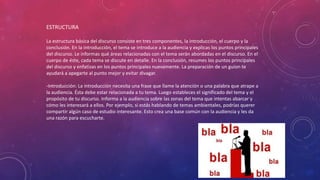 ESTRUCTURA
La estructura básica del discurso consiste en tres componentes, la introducción, el cuerpo y la
conclusión. En la introducción, el tema se introduce a la audiencia y explicas los puntos principales
del discurso. Le informas qué áreas relacionadas con el tema serán abordadas en el discurso. En el
cuerpo de éste, cada tema se discute en detalle. En la conclusión, resumes los puntos principales
del discurso y enfatizas en los puntos principales nuevamente. La preparación de un guion te
ayudará a apegarte al punto mejor y evitar divagar.
-Introducción: La introducción necesita una frase que llame la atención o una palabra que atrape a
la audiencia. Ésta debe estar relacionada a tu tema. Luego estableces el significado del tema y el
propósito de tu discurso. Informa a la audiencia sobre las zonas del tema que intentas abarcar y
cómo les interesará a ellos. Por ejemplo, si estás hablando de temas ambientales, podrías querer
compartir algún caso de estudio interesante. Esto crea una base común con la audiencia y les da
una razón para escucharte.
 