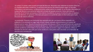 -El cuerpo: El cuerpo cubre la parte principal del discurso. Necesitas sacar adelante tus puntos clave con
un respaldo adecuado y evidencia. La estructura del discurso de oratoria podría seguir un formato
informativo o uno persuasivo. La diferencia entre ambos está en su estado. En un formato informativo, el
cuerpo del discurso esencialmente habla de la mirada del pasado presente y futuro del tema en
discusión. En el formato persuasivo, el foco está en el problema, la causa y la solución para un aspecto
particular del tema. En general, el formato persuasivo es el preferido sobre el informativo para hacer
discursos de oratoria efectivos.
-La conclusión: Presenta una conclusión bien pensada para dar una buena última impresión a la
audiencia. Si la conclusión es vaga, todo el buen trabajo realizado anteriormente en el cuerpo del
discurso será en vano. Resume los puntos principales del discurso. Ofrece una justificación de tu punto de
vista en el tema y restablece el propósito del discurso. Invita a la audiencia a ser parte de la solución para
resolver problemas ambientales si ese es tu tema. Dale una acción a seguir a la audiencia. Utiliza un
llamador de atención adecuado para cerrar el discurso. Este podría estar vinculado con el llamador de
atención de la introducción.
 