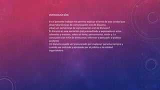 INTRODUCCIÓN
En el presente trabajo me permito explicar el tema de esta unidad que
desarrolla técnicas de comunicación oral de discurso.
¿Qué son las técnicas de comunicación oral de discurso?
El discurso es una narración oral premeditada y expresada en actos
solemnes y masivos, sobre un tema, pensamiento, visión y / o
conclusión con el fin de emocionar, informar o persuadir al público
asistente.
Un discurso puede ser pronunciado por cualquier persona siempre y
cuando sea indicado y aprobado por el público o la entidad
organizadora.
 