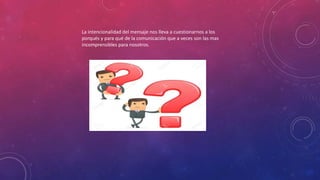 La intencionalidad del mensaje nos lleva a cuestionarnos a los
porqués y para qué de la comunicación que a veces son las mas
incomprensibles para nosotros.
 