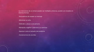 Las intenciones de un emisor pueden ser múltiples y diversas, pueden ser enviados en
distintas formas:
-Persuadirnos de aceptar un mensaje
-Minimizar un echo
-Defender u atacar a una persona
-Manipular, engañar o aferrarse a su posición
-Aparecer como el salvador del problema
-Convencernos de una idea
 