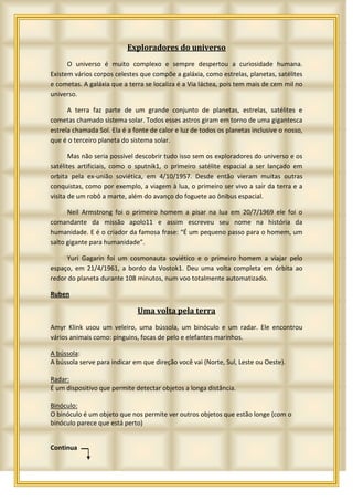 Exploradores do universo
      O universo é muito complexo e sempre despertou a curiosidade humana.
Existem vários corpos celestes que compõe a galáxia, como estrelas, planetas, satélites
e cometas. A galáxia que a terra se localiza é a Via láctea, pois tem mais de cem mil no
universo.

      A terra faz parte de um grande conjunto de planetas, estrelas, satélites e
cometas chamado sistema solar. Todos esses astros giram em torno de uma gigantesca
estrela chamada Sol. Ela é a fonte de calor e luz de todos os planetas inclusive o nosso,
que é o terceiro planeta do sistema solar.

       Mas não seria possível descobrir tudo isso sem os exploradores do universo e os
satélites artificiais, como o sputnik1, o primeiro satélite espacial a ser lançado em
orbita pela ex-união soviética, em 4/10/1957. Desde então vieram muitas outras
conquistas, como por exemplo, a viagem à lua, o primeiro ser vivo a sair da terra e a
visita de um robô a marte, além do avanço do foguete ao ônibus espacial.

      Neil Armstrong foi o primeiro homem a pisar na lua em 20/7/1969 ele foi o
comandante da missão apolo11 e assim escreveu seu nome na história da
humanidade. E é o criador da famosa frase: “É um pequeno passo para o homem, um
salto gigante para humanidade”.

     Yuri Gagarin foi um cosmonauta soviético e o primeiro homem a viajar pelo
espaço, em 21/4/1961, a bordo da Vostok1. Deu uma volta completa em órbita ao
redor do planeta durante 108 minutos, num voo totalmente automatizado.

Ruben

                              Uma volta pela terra
Amyr Klink usou um veleiro, uma bússola, um binóculo e um radar. Ele encontrou
vários animais como: pinguins, focas de pelo e elefantes marinhos.

A bússola:
A bússola serve para indicar em que direção você vai (Norte, Sul, Leste ou Oeste).

Radar:
É um dispositivo que permite detectar objetos a longa distância.

Binóculo:
O binóculo é um objeto que nos permite ver outros objetos que estão longe (com o
binóculo parece que está perto)


Continua
 