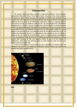 O Sistema Solar
      No espaço temos asteroides, cometas e fragmentos rochosos. Temos também
oito planetas Mercúrio, Vênus, Terra, Marte, Júpiter, Saturno, Urano, Netuno e todos
eles giram ao redor sempre de uma rota definida. O sistema solar também possui
estrelas, lua, e sol. Mercúrio é o primeiro planeta mais próximo do Sol, sua distância
média do Sol é de cerca de 58 milhões de quilômetros, Vênus é o segundo planeta
mais próximo do Sol, sua distância média do Sol é de aproximadamente 108 milhões
de quilômetros, a Terra é o terceiro planeta mais próximo do Sol, sua distância média
do Sol é de aproximadamente 150 milhões de quilômetros, Marte é o quarto planeta
mais próximo do Sol, sua distância média do Sol é de 228 milhões, Júpiter é o quinto
planeta mais próximo do Sol, sua distância média do Sol aproximadamente é de 778
milhões de quilômetros, Saturno é o sexto planeta mais próximo do Sol, sua distância
média do Sol é de 1,4 bilhão de quilômetros, Urano é o sétimo planeta mais próximo
do Sol, sua distância média do Sol é de 2,9 bilhões de quilômetros, Netuno é o oitavo
planeta mais próximo do Sol, sua distância média do Sol é de 4,5 bilhões de
quilômetros. Todos esses oito planetas giram ao redor do Sol e cada um tem o seu
próprio caminho ao redor dele.
      O Sol é uma estrela e é muito maior do que os planetas do sistema solar. Seu
diâmetro é de cerca de 1,4 milhão de quilômetros. Sistema Solar é um conjunto de
planetas que giram ao redor do Sol.




Ilana
 