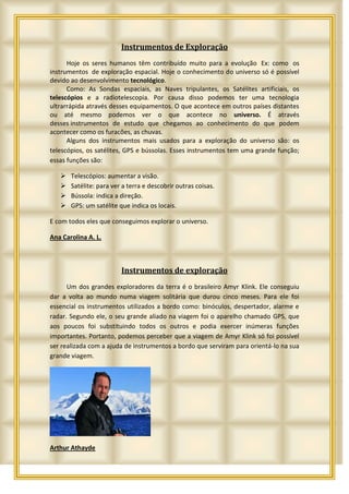 Instrumentos de Exploração
      Hoje os seres humanos têm contribuído muito para a evolução Ex: como os
instrumentos de exploração espacial. Hoje o conhecimento do universo só é possível
devido ao desenvolvimento tecnológico.
      Como: As Sondas espaciais, as Naves tripulantes, os Satélites artificiais, os
telescópios e a radiotelescopia. Por causa disso podemos ter uma tecnologia
ultrarrápida através desses equipamentos. O que acontece em outros países distantes
ou até mesmo podemos ver o que acontece no universo. É através
desses instrumentos de estudo que chegamos ao conhecimento do que podem
acontecer como os furacões, as chuvas.
      Alguns dos instrumentos mais usados para a exploração do universo são: os
telescópios, os satélites, GPS e bússolas. Esses instrumentos tem uma grande função;
essas funções são:

      Telescópios: aumentar a visão.
      Satélite: para ver a terra e descobrir outras coisas.
      Bússola: indica a direção.
      GPS: um satélite que indica os locais.

E com todos eles que conseguimos explorar o universo.

Ana Carolina A. L.



                         Instrumentos de exploração
      Um dos grandes exploradores da terra é o brasileiro Amyr Klink. Ele conseguiu
dar a volta ao mundo numa viagem solitária que durou cinco meses. Para ele foi
essencial os instrumentos utilizados a bordo como: binóculos, despertador, alarme e
radar. Segundo ele, o seu grande aliado na viagem foi o aparelho chamado GPS, que
aos poucos foi substituindo todos os outros e podia exercer inúmeras funções
importantes. Portanto, podemos perceber que a viagem de Amyr Klink só foi possível
ser realizada com a ajuda de instrumentos a bordo que serviram para orientá-lo na sua
grande viagem.




Arthur Athayde
 