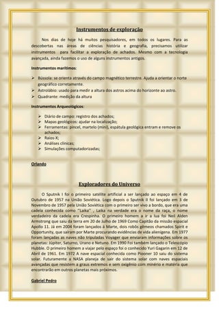 Instrumentos de exploração
      Nos dias de hoje há muitos pesquisadores, em todos os lugares. Para as
descobertas nas áreas de ciências história e geografia, precisamos utilizar
instrumentos para facilitar a exploração de achados. Mesmo com a tecnologia
avançada, ainda fazemos o uso de alguns instrumentos antigos.

Instrumentos marítimos:

 Bússola: se orienta através do campo magnético terrestre. Ajuda a orientar o norte
  geográfico corretamente.
 Astrolábio: usado para medir a altura dos astros acima do horizonte ao astro.
 Quadrante: medição da altura

Instrumentos Arqueológicos:

    Diário de campo: registro dos achados;
    Mapas geológicos: ajudar na localização;
    Ferramentas: pincel, martelo (mini), espátula geológica entram e remove os
     achados;
    Raios-X;
    Análises clínicas;
    Simulações computadorizadas;


Orlando



                          Exploradores do Universo
      O Sputnik I foi o primeiro satélite artificial a ser lançado ao espaço em 4 de
Outubro de 1957 na União Soviética. Logo depois o Sputnik II foi lançado em 3 de
Novembro de 1957 pela União Soviética com o primeiro ser vivo a bordo, que era uma
cadela conhecida como ‘’Laika’’ , Laika na verdade era o nome da raça, o nome
verdadeiro da cadela era Crespinha. O primeiro homem a ir a lua foi Neil Alden
Armstrong que saiu da terra em 20 de Julho de 1969 Como Capitão da missão espacial
Apollo 11. Já em 2004 foram lançados á Marte, dois robôs gêmeos chamados Spirit e
Opportunity, que saíram por Marte procurando evidências de vida alienígena. Em 1977
foram lançadas as naves não tripuladas Voyager que enviaram informações sobre os
planetas: Júpiter, Saturno, Urano e Netuno. Em 1990 Foi também lançado o Telescópio
Hubble. O primeiro homem a viajar pelo espaço foi o conhecido Yuri Gagarin em 12 de
Abril de 1961. Em 1972 A nave espacial conhecida como Piooner 10 saiu do sistema
solar. Futuramente a NASA planeja de sair do sistema solar com naves espaciais
avançadas que resistem a graus extremos e sem oxigênio com minério e matéria que
encontrarão em outros planetas mais próximos.

Gabriel Pedro
 