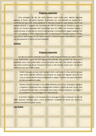 Viagens espaciais
       Uma passagem de ida até outro planeta custa muito caro. Apenas algumas
pessoas já foram até outro planeta. O primeiro ser vivo enviado ao espaço foi a
cadelinha da raça Laika, essa cadelinha se chamava Crespinha, que estava a bordo do
satélite Sputnik 2, lançado em novembro de 1957.O primeiro ser humano a pisar na
lua foi um homem chamado Neil Armstrong, que em 1969 o ser humano realizou o
sonho de pisar no solo da lua. Essa foi uma grande e emocionante viagem espacial. Por
isso ir ao espaço é muito importante para os astronautas e também para o mundo,
para que os astronautas um dia façam muitas e impressionantes descobertas, e talvez
um dia possamos ir morar em outro planeta.

Ezequias



                               Viagens espaciais
      Um dia um menino chamado Caio e seu irmão Ezequias tinham um sonho. E ele e
a sua cachorrinha ir para lua com foguete bem grande, eles queriam ver como era a
gravidade zero, mas a mãe deles nunca iria deixar eles irem. Eles foram crescendo e
seu sonho continuava de pé. Passaram 10 anos e eles ficaram muito ricos. Um dia foi
conversar com seu irmão e disse:

   -   Irmão Ezequias, sei que você também tem o sonho de ir a lua, porém sei que
       você ainda não tem dinheiro pra comprar ou alugar um foguete para ir a lua
       ,mas eu tenho. Porém ficava imaginando a viagem e tinham um pouco de medo
       de não conseguirem voltar.

   -   Pensou muito e convidou o seu irmão Ezequias pra ir à lua. Conseguiu comprar
       o foguete e finalmente eles conseguiriam realizar o sonho de pisar na lua. Eles
       se despediram de todos, arrumaram suas malas e foram embarcar. Ao chegar à
       lua receberam uma mensagem de radio dizendo:

   - O primeiro foguete a ser lançado com os passageiros Caio e Ezequias no ano de
1981. Quando voltaram para a terra receberam medalhas de honra por serem os
primeiros brasileiros a pisar na lua.

Caio Ângelo
 