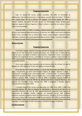 Viagens Espaciais
      Hoje no século XXI somos muitos evoluídos. Em 1961 se formaram os
astronautas. O primeiro astronauta a ir ao espaço, quando viu a terra disse: “A Terra é
azul”. Quem disse isso foi o famoso Yuri Gagarin. Um tempo depois em 1969, o
homem realizou seu sonho de pisar na lua, os astronautas (como sempre usam
foguetes) pegaram os seus foguetes e foram embora a caminho de realizar o maior
sonho da humanidade.

       Antes de 1969, em 1961, o soviético Alexsel Leona foi o primeiro homem a sair
de uma nave espacial onde permaneceu 12 minutos, em 1968 a nave norte-americana
Apollo 8 fez o primeiro voo na orbita lunar muitas outras “viagens espaciais” foram
realizadas. Inclusive com a participação de Marcos Cesar Pontes, o primeiro brasileiro a
ir ao espaço na nave IOYUZ TUA-8 que partiu do Cazaquistão.

Mateus Almeida

                                Viagens Espaciais
      O primeiro satélite especial chamado Sputinik foi lançado em outubro de 1957,
depois de um mês foi lançado também ao espaço com um ser vivo, a cadela da raça
Laika do qual o seu nome verdadeiro era Crespinha. Depois de 4 anos o cosmonauta
soviético Yuri Gagarin se tornou o primeiro ser humano a avistar o nosso planeta. Em
1969 o ser humano conseguiu finalmente pisar no solo lunar, o que naquela época fez
um grande sucesso.

     Outra nave espacial não tripulada a sair do Sistema Solar foi a Pioner 10, que foi
lançada em 1972 depois de 10 anos ela realizou um grande feito.

      Já no ano de 1977 foram lançadas as naves não tripuladas, em 2010, 33 anos
após o lançamento, as naves transmitiram imagens de Júpiter, Saturno e Urano, e
continuaram enviando novas informações sobre o Sistema Solar. O primeiro ônibus
espacial foi lançado em 1981, 20 anos depois que o cosmonauta soviético Yuri Gagarin
orbitou o planeta Terra. Também no ano de 1990 o telescópio Espacial Hubble foi
colocado em órbita a cerca de 700 km de altitude pelo ônibus espacial Discovery, seu
objetivo era investigar corpos celestes. Em 1994 o programa a Estação Espacial
Internacional iniciou-se em 2010.

      A Estação Espacial Mir iniciou suas operações em 1986. Entre 1987 e 1988, uma
tripulação passou 366 dias na estação foi desativada e destruiu-se ao reentrar na
atmosfera terrestre. No ano de 1997 aproximadamente quarenta anos depois do
lançamento do primeiro satélite espacial, um pequeno veículo robô chamado
Sojourner começou a explorar Marte de forma pioneira, ele partiu da Terra a bordo de
uma nave e levou sete meses para chegar ao seu destino. Em 2004 os veículos robôs
gêmeos Spirit e Opportunity pousaram em pontos opostos de Marte com a missão de
investigar, a composição do solo marciano e a existência de água no planeta.

Karolline Duprado
 