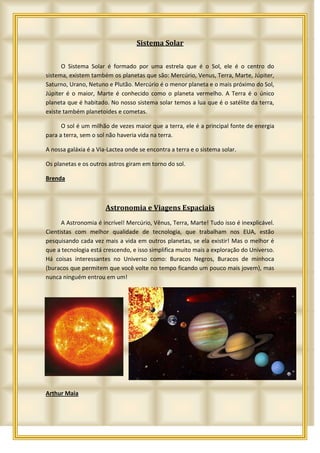 Sistema Solar


      O Sistema Solar é formado por uma estrela que é o Sol, ele é o centro do
sistema, existem também os planetas que são: Mercúrio, Venus, Terra, Marte, Júpiter,
Saturno, Urano, Netuno e Plutão. Mercúrio é o menor planeta e o mais próximo do Sol,
Júpiter é o maior, Marte é conhecido como o planeta vermelho. A Terra é o único
planeta que é habitado. No nosso sistema solar temos a lua que é o satélite da terra,
existe também planetoides e cometas.

      O sol é um milhão de vezes maior que a terra, ele é a principal fonte de energia
para a terra, sem o sol não haveria vida na terra.

A nossa galáxia é a Via-Lactea onde se encontra a terra e o sistema solar.

Os planetas e os outros astros giram em torno do sol.

Brenda



                       Astronomia e Viagens Espaciais
      A Astronomia é incrível! Mercúrio, Vênus, Terra, Marte! Tudo isso é inexplicável.
Cientistas com melhor qualidade de tecnologia, que trabalham nos EUA, estão
pesquisando cada vez mais a vida em outros planetas, se ela existir! Mas o melhor é
que a tecnologia está crescendo, e isso simplifica muito mais a exploração do Universo.
Há coisas interessantes no Universo como: Buracos Negros, Buracos de minhoca
(buracos que permitem que você volte no tempo ficando um pouco mais jovem), mas
nunca ninguém entrou em um!




Arthur Maia
 