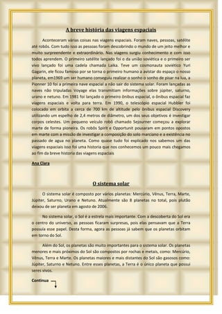 A breve história das viagens espaciais
       Aconteceram várias coisas nas viagens espaciais. Foram naves, pessoas, satélite
até robôs. Com tudo isso as pessoas foram descobrindo o mundo de um jeito melhor e
muito surpreendente e extraordinário. Nas viagens surgiu conhecimento e com isso
todos aprendem. O primeiro satélite lançado foi o da união soviética e o primeiro ser
vivo lançado foi uma cadela chamada Laika. Teve um cosmonauta soviético Yuri
Gagarin, ele ficou famoso por se torna o primeiro humano a avistar do espaço o nosso
planeta, em1969 um ser humano conseguiu realizar o sonho o sonho de pisar na lua, a
Pionner 10 foi a primeira nave espacial a não sair do sistema solar. Foram lançadas as
naves não tripuladas Voyage elas transmitiam informações sobre júpiter, saturno,
urano e netuno. Em 1981 foi lançado o primeiro ônibus espacial, o ônibus espacial faz
viagens espaciais e volta para terra. Em 1990, o telescópio espacial Hubbler foi
colocado em orbita a cerca de 700 km de altitude pelo ônibus espacial Discovery
utilizando um espelho de 2,4 metros de diâmetro, um dos seus objetivos é investigar
corpos celestes. Um pequeno veículo robô chamado Sejourner começou a explorar
marte de forma pioneira. Os robôs Spirit e Opportunit pousaram em pontos opostos
em marte com a missão de investigar a composição do solo marciano e a existência no
passado de agua no planeta. Como quase tudo foi explicado nos sabemos um das
viagens espaciais isso foi uma historia que nos conhecemos um pouco mais chegamos
ao fim da breve historia das viagens espaciais

Ana Clara



                                 O sistema solar
      O sistema solar é composto por vários planetas: Mercúrio, Vênus, Terra, Marte,
Júpiter, Saturno, Urano e Netuno. Atualmente são 8 planetas no total, pois plutão
deixou de ser planeta em agosto de 2006.

     No sistema solar, o Sol é a estrela mais importante. Com a descoberta do Sol era
o centro do universo, as pessoas ficaram surpresas, pois elas pensavam que a Terra
possuía esse papel. Desta forma, agora as pessoas já sabem que os planetas orbitam
em torno do Sol.

      Além do Sol, os planetas são muito importantes para o sistema solar. Os planetas
menores e mais próximos do Sol são compostos por rochas e metais, como: Mercúrio,
Vênus, Terra e Marte. Os planetas maiores e mais distantes do Sol são gasosos como:
Júpiter, Saturno e Netuno. Entre esses planetas, a Terra é o único planeta que possui
seres vivos.

Continua
 