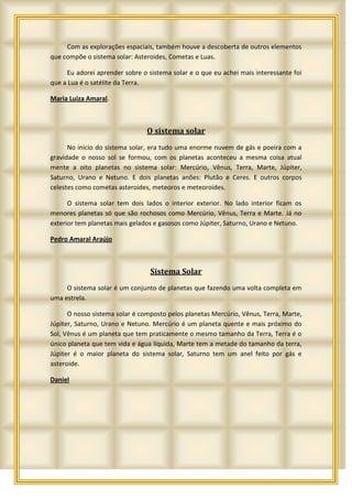 Com as explorações espaciais, também houve a descoberta de outros elementos
que compõe o sistema solar: Asteroides, Cometas e Luas.

     Eu adorei aprender sobre o sistema solar e o que eu achei mais interessante foi
que a Lua é o satélite da Terra.

Maria Luiza Amaral.



                                O sistema solar
      No inicio do sistema solar, era tudo uma enorme nuvem de gás e poeira com a
gravidade o nosso sol se formou, com os planetas aconteceu a mesma coisa atual
mente a oito planetas no sistema solar: Mercúrio, Vênus, Terra, Marte, Júpiter,
Saturno, Urano e Netuno. E dois planetas anões: Plutão e Ceres. E outros corpos
celestes como cometas asteroides, meteoros e meteoroides.

      O sistema solar tem dois lados o interior exterior. No lado interior ficam os
menores planetas só que são rochosos como Mercúrio, Vênus, Terra e Marte. Já no
exterior tem planetas mais gelados e gasosos como Júpiter, Saturno, Urano e Netuno.

Pedro Amaral Araújo



                                 Sistema Solar
     O sistema solar é um conjunto de planetas que fazendo uma volta completa em
uma estrela.

      O nosso sistema solar é composto pelos planetas Mercúrio, Vênus, Terra, Marte,
Júpiter, Saturno, Urano e Netuno. Mercúrio é um planeta quente e mais próximo do
Sol, Vênus é um planeta que tem praticamente o mesmo tamanho da Terra, Terra é o
único planeta que tem vida e água líquida, Marte tem a metade do tamanho da terra,
Júpiter é o maior planeta do sistema solar, Saturno tem um anel feito por gás e
asteroide.

Daniel
 
