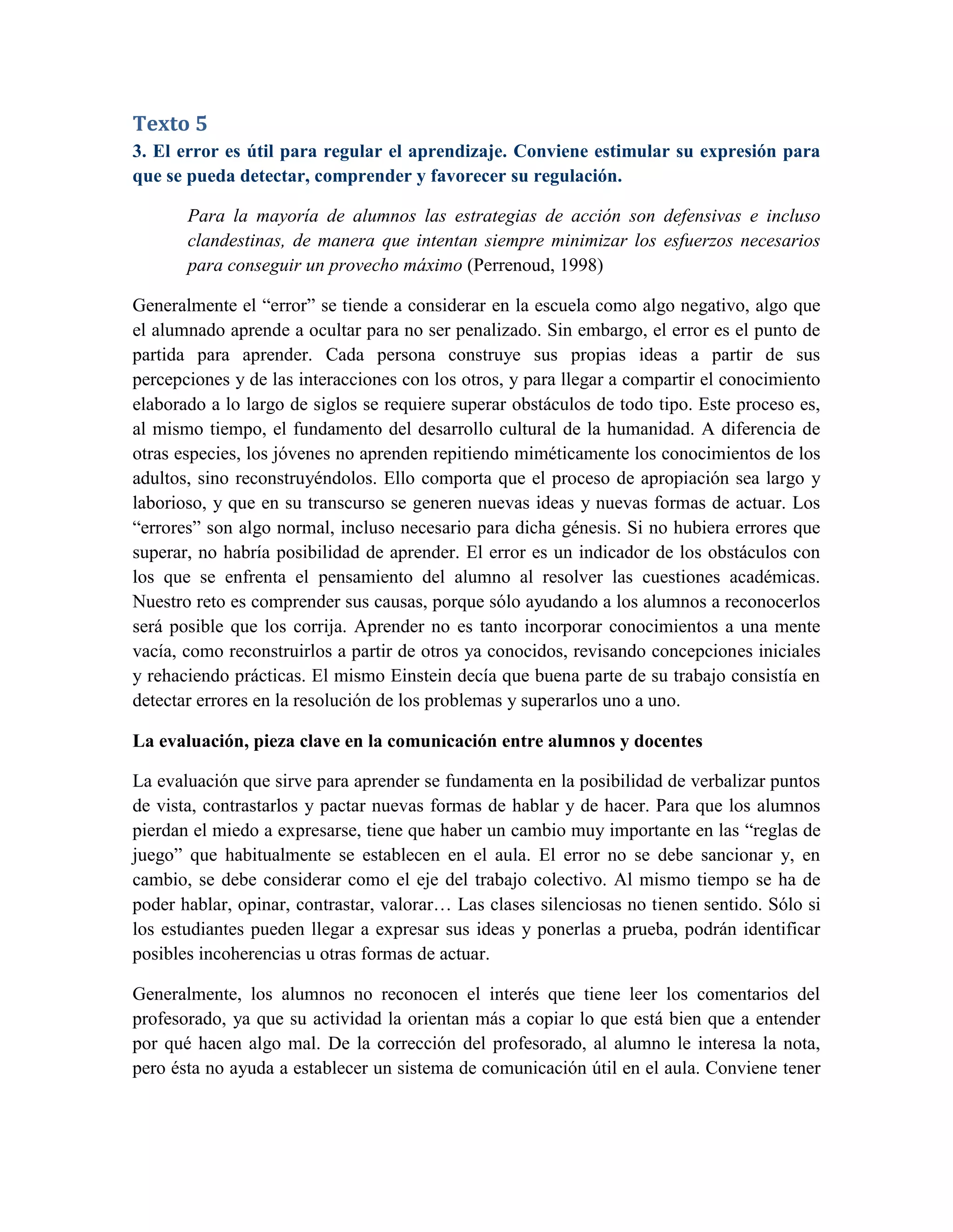 Texto 5
3. El error es útil para regular el aprendizaje. Conviene estimular su expresión para
que se pueda detectar, comprender y favorecer su regulación.

       Para la mayoría de alumnos las estrategias de acción son defensivas e incluso
       clandestinas, de manera que intentan siempre minimizar los esfuerzos necesarios
       para conseguir un provecho máximo (Perrenoud, 1998)

Generalmente el “error” se tiende a considerar en la escuela como algo negativo, algo que
el alumnado aprende a ocultar para no ser penalizado. Sin embargo, el error es el punto de
partida para aprender. Cada persona construye sus propias ideas a partir de sus
percepciones y de las interacciones con los otros, y para llegar a compartir el conocimiento
elaborado a lo largo de siglos se requiere superar obstáculos de todo tipo. Este proceso es,
al mismo tiempo, el fundamento del desarrollo cultural de la humanidad. A diferencia de
otras especies, los jóvenes no aprenden repitiendo miméticamente los conocimientos de los
adultos, sino reconstruyéndolos. Ello comporta que el proceso de apropiación sea largo y
laborioso, y que en su transcurso se generen nuevas ideas y nuevas formas de actuar. Los
“errores” son algo normal, incluso necesario para dicha génesis. Si no hubiera errores que
superar, no habría posibilidad de aprender. El error es un indicador de los obstáculos con
los que se enfrenta el pensamiento del alumno al resolver las cuestiones académicas.
Nuestro reto es comprender sus causas, porque sólo ayudando a los alumnos a reconocerlos
será posible que los corrija. Aprender no es tanto incorporar conocimientos a una mente
vacía, como reconstruirlos a partir de otros ya conocidos, revisando concepciones iniciales
y rehaciendo prácticas. El mismo Einstein decía que buena parte de su trabajo consistía en
detectar errores en la resolución de los problemas y superarlos uno a uno.

La evaluación, pieza clave en la comunicación entre alumnos y docentes

La evaluación que sirve para aprender se fundamenta en la posibilidad de verbalizar puntos
de vista, contrastarlos y pactar nuevas formas de hablar y de hacer. Para que los alumnos
pierdan el miedo a expresarse, tiene que haber un cambio muy importante en las “reglas de
juego” que habitualmente se establecen en el aula. El error no se debe sancionar y, en
cambio, se debe considerar como el eje del trabajo colectivo. Al mismo tiempo se ha de
poder hablar, opinar, contrastar, valorar… Las clases silenciosas no tienen sentido. Sólo si
los estudiantes pueden llegar a expresar sus ideas y ponerlas a prueba, podrán identificar
posibles incoherencias u otras formas de actuar.

Generalmente, los alumnos no reconocen el interés que tiene leer los comentarios del
profesorado, ya que su actividad la orientan más a copiar lo que está bien que a entender
por qué hacen algo mal. De la corrección del profesorado, al alumno le interesa la nota,
pero ésta no ayuda a establecer un sistema de comunicación útil en el aula. Conviene tener
 