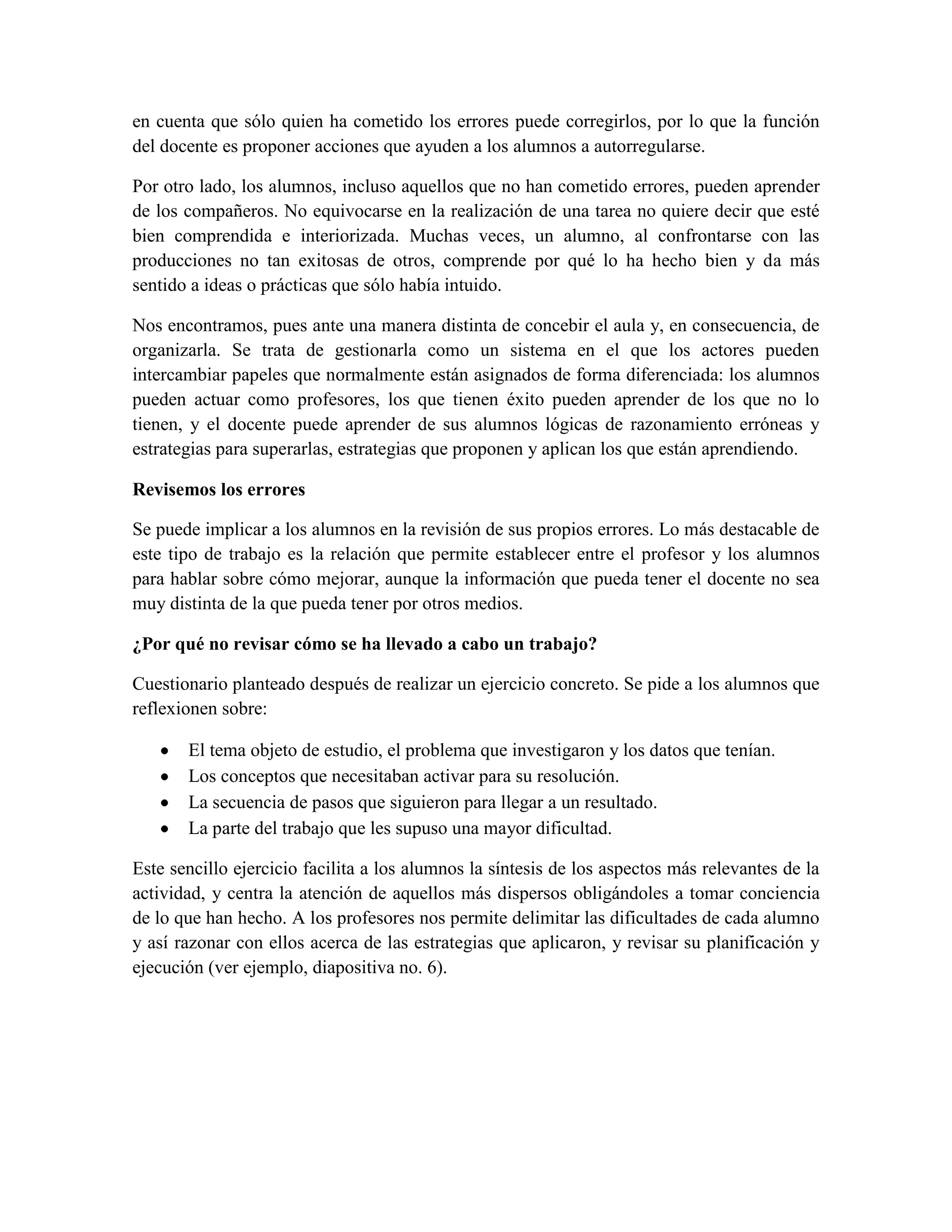 en cuenta que sólo quien ha cometido los errores puede corregirlos, por lo que la función
del docente es proponer acciones que ayuden a los alumnos a autorregularse.

Por otro lado, los alumnos, incluso aquellos que no han cometido errores, pueden aprender
de los compañeros. No equivocarse en la realización de una tarea no quiere decir que esté
bien comprendida e interiorizada. Muchas veces, un alumno, al confrontarse con las
producciones no tan exitosas de otros, comprende por qué lo ha hecho bien y da más
sentido a ideas o prácticas que sólo había intuido.

Nos encontramos, pues ante una manera distinta de concebir el aula y, en consecuencia, de
organizarla. Se trata de gestionarla como un sistema en el que los actores pueden
intercambiar papeles que normalmente están asignados de forma diferenciada: los alumnos
pueden actuar como profesores, los que tienen éxito pueden aprender de los que no lo
tienen, y el docente puede aprender de sus alumnos lógicas de razonamiento erróneas y
estrategias para superarlas, estrategias que proponen y aplican los que están aprendiendo.

Revisemos los errores

Se puede implicar a los alumnos en la revisión de sus propios errores. Lo más destacable de
este tipo de trabajo es la relación que permite establecer entre el profesor y los alumnos
para hablar sobre cómo mejorar, aunque la información que pueda tener el docente no sea
muy distinta de la que pueda tener por otros medios.

¿Por qué no revisar cómo se ha llevado a cabo un trabajo?

Cuestionario planteado después de realizar un ejercicio concreto. Se pide a los alumnos que
reflexionen sobre:

       El tema objeto de estudio, el problema que investigaron y los datos que tenían.
       Los conceptos que necesitaban activar para su resolución.
       La secuencia de pasos que siguieron para llegar a un resultado.
       La parte del trabajo que les supuso una mayor dificultad.

Este sencillo ejercicio facilita a los alumnos la síntesis de los aspectos más relevantes de la
actividad, y centra la atención de aquellos más dispersos obligándoles a tomar conciencia
de lo que han hecho. A los profesores nos permite delimitar las dificultades de cada alumno
y así razonar con ellos acerca de las estrategias que aplicaron, y revisar su planificación y
ejecución (ver ejemplo, diapositiva no. 6).
 