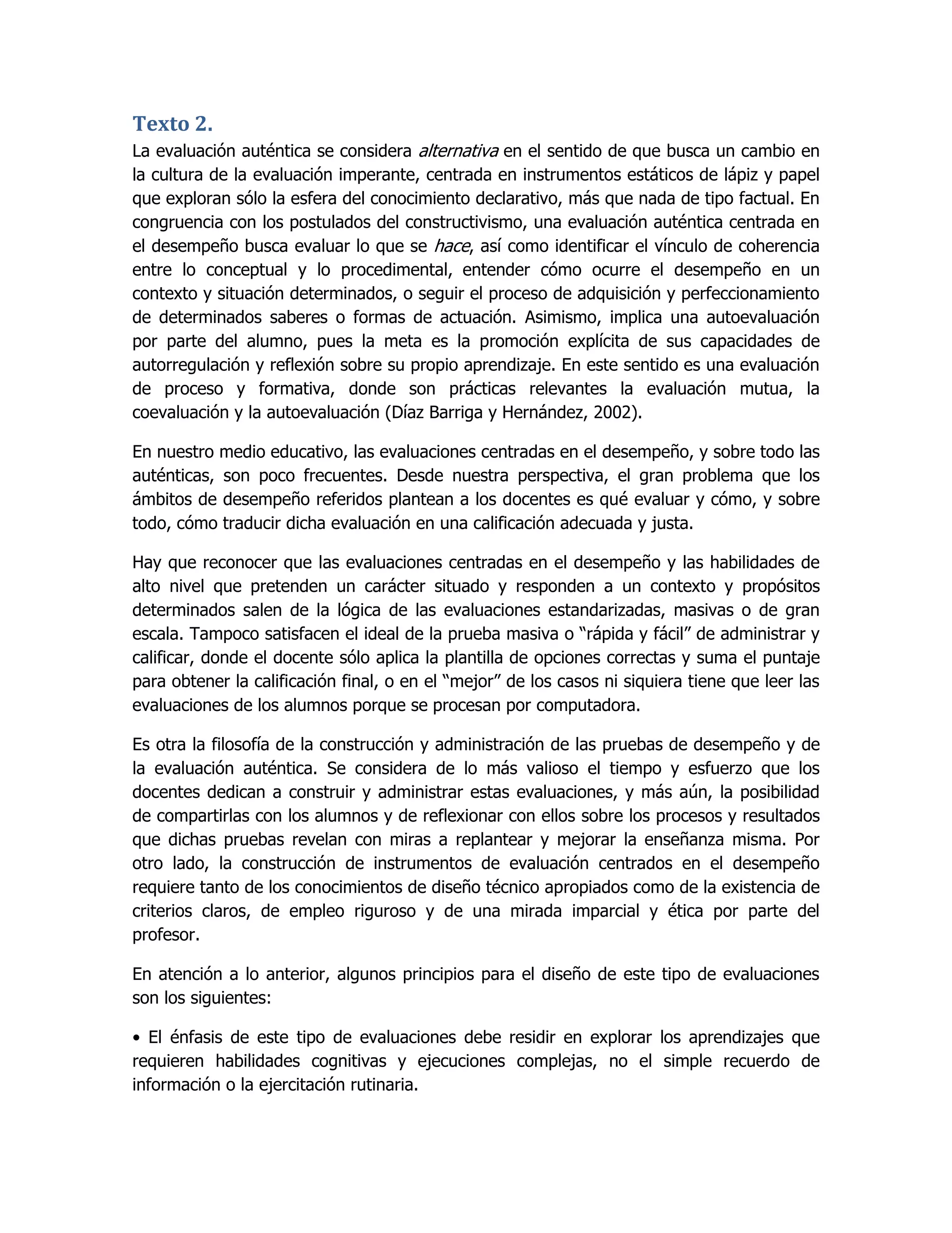 Texto 2.
La evaluación auténtica se considera alternativa en el sentido de que busca un cambio en
la cultura de la evaluación imperante, centrada en instrumentos estáticos de lápiz y papel
que exploran sólo la esfera del conocimiento declarativo, más que nada de tipo factual. En
congruencia con los postulados del constructivismo, una evaluación auténtica centrada en
el desempeño busca evaluar lo que se hace, así como identificar el vínculo de coherencia
entre lo conceptual y lo procedimental, entender cómo ocurre el desempeño en un
contexto y situación determinados, o seguir el proceso de adquisición y perfeccionamiento
de determinados saberes o formas de actuación. Asimismo, implica una autoevaluación
por parte del alumno, pues la meta es la promoción explícita de sus capacidades de
autorregulación y reflexión sobre su propio aprendizaje. En este sentido es una evaluación
de proceso y formativa, donde son prácticas relevantes la evaluación mutua, la
coevaluación y la autoevaluación (Díaz Barriga y Hernández, 2002).

En nuestro medio educativo, las evaluaciones centradas en el desempeño, y sobre todo las
auténticas, son poco frecuentes. Desde nuestra perspectiva, el gran problema que los
ámbitos de desempeño referidos plantean a los docentes es qué evaluar y cómo, y sobre
todo, cómo traducir dicha evaluación en una calificación adecuada y justa.

Hay que reconocer que las evaluaciones centradas en el desempeño y las habilidades de
alto nivel que pretenden un carácter situado y responden a un contexto y propósitos
determinados salen de la lógica de las evaluaciones estandarizadas, masivas o de gran
escala. Tampoco satisfacen el ideal de la prueba masiva o “rápida y fácil” de administrar y
calificar, donde el docente sólo aplica la plantilla de opciones correctas y suma el puntaje
para obtener la calificación final, o en el “mejor” de los casos ni siquiera tiene que leer las
evaluaciones de los alumnos porque se procesan por computadora.

Es otra la filosofía de la construcción y administración de las pruebas de desempeño y de
la evaluación auténtica. Se considera de lo más valioso el tiempo y esfuerzo que los
docentes dedican a construir y administrar estas evaluaciones, y más aún, la posibilidad
de compartirlas con los alumnos y de reflexionar con ellos sobre los procesos y resultados
que dichas pruebas revelan con miras a replantear y mejorar la enseñanza misma. Por
otro lado, la construcción de instrumentos de evaluación centrados en el desempeño
requiere tanto de los conocimientos de diseño técnico apropiados como de la existencia de
criterios claros, de empleo riguroso y de una mirada imparcial y ética por parte del
profesor.

En atención a lo anterior, algunos principios para el diseño de este tipo de evaluaciones
son los siguientes:

• El énfasis de este tipo de evaluaciones debe residir en explorar los aprendizajes que
requieren habilidades cognitivas y ejecuciones complejas, no el simple recuerdo de
información o la ejercitación rutinaria.
 