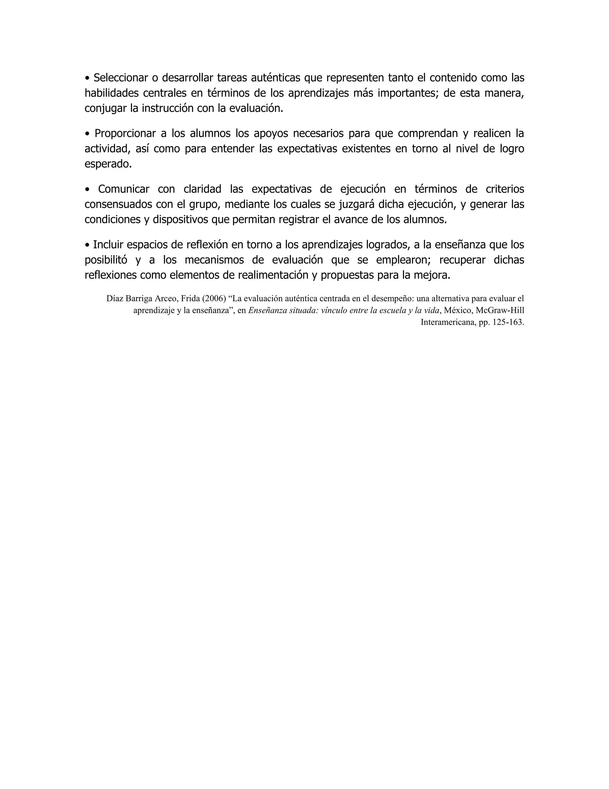 • Seleccionar o desarrollar tareas auténticas que representen tanto el contenido como las
habilidades centrales en términos de los aprendizajes más importantes; de esta manera,
conjugar la instrucción con la evaluación.

• Proporcionar a los alumnos los apoyos necesarios para que comprendan y realicen la
actividad, así como para entender las expectativas existentes en torno al nivel de logro
esperado.

• Comunicar con claridad las expectativas de ejecución en términos de criterios
consensuados con el grupo, mediante los cuales se juzgará dicha ejecución, y generar las
condiciones y dispositivos que permitan registrar el avance de los alumnos.

• Incluir espacios de reflexión en torno a los aprendizajes logrados, a la enseñanza que los
posibilitó y a los mecanismos de evaluación que se emplearon; recuperar dichas
reflexiones como elementos de realimentación y propuestas para la mejora.

    Díaz Barriga Arceo, Frida (2006) “La evaluación auténtica centrada en el desempeño: una alternativa para evaluar el
          aprendizaje y la enseñanza”, en Enseñanza situada: vínculo entre la escuela y la vida, México, McGraw-Hill
                                                                                          Interamericana, pp. 125-163.
 