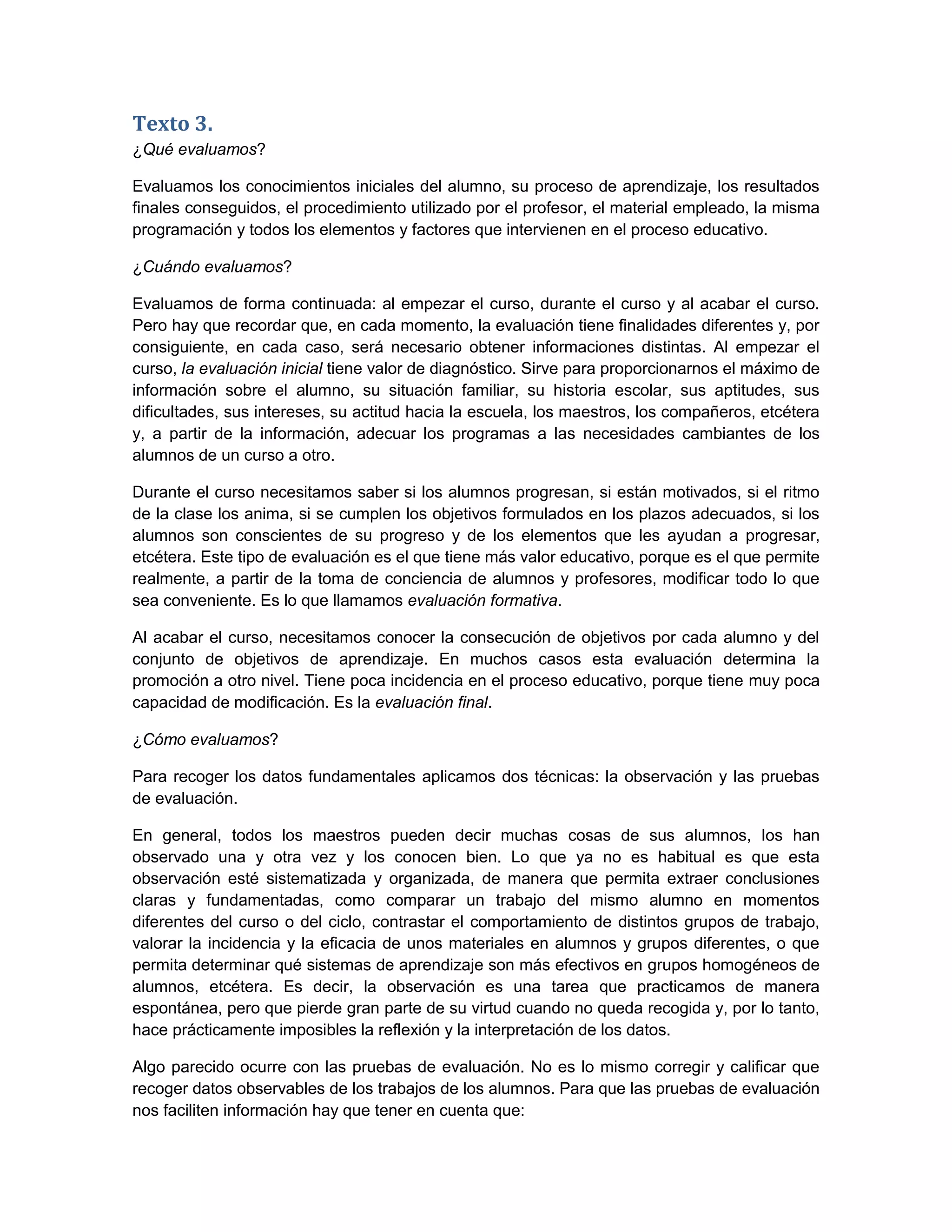 Texto 3.
¿Qué evaluamos?

Evaluamos los conocimientos iniciales del alumno, su proceso de aprendizaje, los resultados
finales conseguidos, el procedimiento utilizado por el profesor, el material empleado, la misma
programación y todos los elementos y factores que intervienen en el proceso educativo.

¿Cuándo evaluamos?

Evaluamos de forma continuada: al empezar el curso, durante el curso y al acabar el curso.
Pero hay que recordar que, en cada momento, la evaluación tiene finalidades diferentes y, por
consiguiente, en cada caso, será necesario obtener informaciones distintas. Al empezar el
curso, la evaluación inicial tiene valor de diagnóstico. Sirve para proporcionarnos el máximo de
información sobre el alumno, su situación familiar, su historia escolar, sus aptitudes, sus
dificultades, sus intereses, su actitud hacia la escuela, los maestros, los compañeros, etcétera
y, a partir de la información, adecuar los programas a las necesidades cambiantes de los
alumnos de un curso a otro.

Durante el curso necesitamos saber si los alumnos progresan, si están motivados, si el ritmo
de la clase los anima, si se cumplen los objetivos formulados en los plazos adecuados, si los
alumnos son conscientes de su progreso y de los elementos que les ayudan a progresar,
etcétera. Este tipo de evaluación es el que tiene más valor educativo, porque es el que permite
realmente, a partir de la toma de conciencia de alumnos y profesores, modificar todo lo que
sea conveniente. Es lo que llamamos evaluación formativa.

Al acabar el curso, necesitamos conocer la consecución de objetivos por cada alumno y del
conjunto de objetivos de aprendizaje. En muchos casos esta evaluación determina la
promoción a otro nivel. Tiene poca incidencia en el proceso educativo, porque tiene muy poca
capacidad de modificación. Es la evaluación final.

¿Cómo evaluamos?

Para recoger los datos fundamentales aplicamos dos técnicas: la observación y las pruebas
de evaluación.

En general, todos los maestros pueden decir muchas cosas de sus alumnos, los han
observado una y otra vez y los conocen bien. Lo que ya no es habitual es que esta
observación esté sistematizada y organizada, de manera que permita extraer conclusiones
claras y fundamentadas, como comparar un trabajo del mismo alumno en momentos
diferentes del curso o del ciclo, contrastar el comportamiento de distintos grupos de trabajo,
valorar la incidencia y la eficacia de unos materiales en alumnos y grupos diferentes, o que
permita determinar qué sistemas de aprendizaje son más efectivos en grupos homogéneos de
alumnos, etcétera. Es decir, la observación es una tarea que practicamos de manera
espontánea, pero que pierde gran parte de su virtud cuando no queda recogida y, por lo tanto,
hace prácticamente imposibles la reflexión y la interpretación de los datos.

Algo parecido ocurre con las pruebas de evaluación. No es lo mismo corregir y calificar que
recoger datos observables de los trabajos de los alumnos. Para que las pruebas de evaluación
nos faciliten información hay que tener en cuenta que:
 