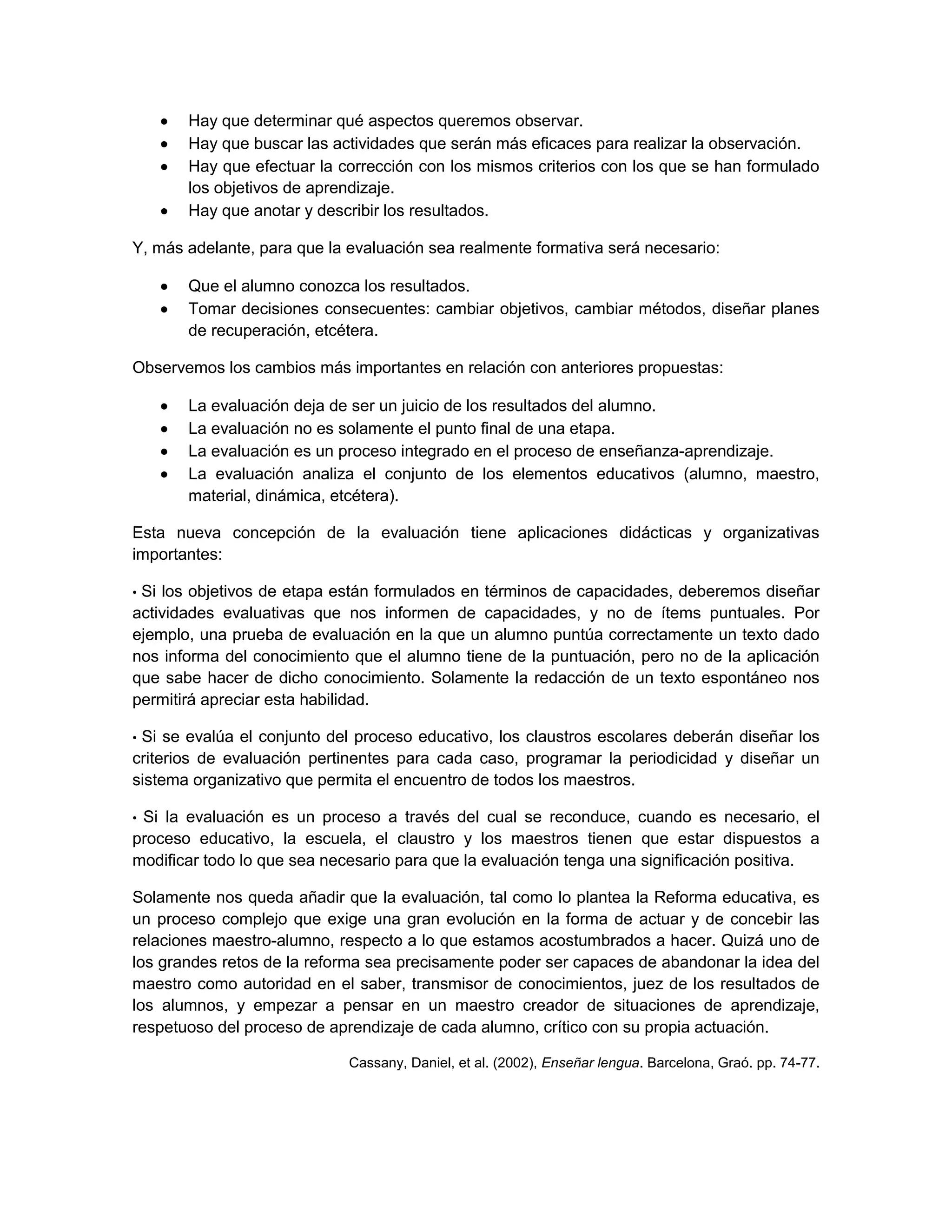 Hay que determinar qué aspectos queremos observar.
       Hay que buscar las actividades que serán más eficaces para realizar la observación.
       Hay que efectuar la corrección con los mismos criterios con los que se han formulado
       los objetivos de aprendizaje.
       Hay que anotar y describir los resultados.

Y, más adelante, para que la evaluación sea realmente formativa será necesario:

       Que el alumno conozca los resultados.
       Tomar decisiones consecuentes: cambiar objetivos, cambiar métodos, diseñar planes
       de recuperación, etcétera.

Observemos los cambios más importantes en relación con anteriores propuestas:

       La evaluación deja de ser un juicio de los resultados del alumno.
       La evaluación no es solamente el punto final de una etapa.
       La evaluación es un proceso integrado en el proceso de enseñanza-aprendizaje.
       La evaluación analiza el conjunto de los elementos educativos (alumno, maestro,
       material, dinámica, etcétera).

Esta nueva concepción de la evaluación tiene aplicaciones didácticas y organizativas
importantes:

•Si los objetivos de etapa están formulados en términos de capacidades, deberemos diseñar
actividades evaluativas que nos informen de capacidades, y no de ítems puntuales. Por
ejemplo, una prueba de evaluación en la que un alumno puntúa correctamente un texto dado
nos informa del conocimiento que el alumno tiene de la puntuación, pero no de la aplicación
que sabe hacer de dicho conocimiento. Solamente la redacción de un texto espontáneo nos
permitirá apreciar esta habilidad.

•Si se evalúa el conjunto del proceso educativo, los claustros escolares deberán diseñar los
criterios de evaluación pertinentes para cada caso, programar la periodicidad y diseñar un
sistema organizativo que permita el encuentro de todos los maestros.

•Si la evaluación es un proceso a través del cual se reconduce, cuando es necesario, el
proceso educativo, la escuela, el claustro y los maestros tienen que estar dispuestos a
modificar todo lo que sea necesario para que la evaluación tenga una significación positiva.

Solamente nos queda añadir que la evaluación, tal como lo plantea la Reforma educativa, es
un proceso complejo que exige una gran evolución en la forma de actuar y de concebir las
relaciones maestro-alumno, respecto a lo que estamos acostumbrados a hacer. Quizá uno de
los grandes retos de la reforma sea precisamente poder ser capaces de abandonar la idea del
maestro como autoridad en el saber, transmisor de conocimientos, juez de los resultados de
los alumnos, y empezar a pensar en un maestro creador de situaciones de aprendizaje,
respetuoso del proceso de aprendizaje de cada alumno, crítico con su propia actuación.

                             Cassany, Daniel, et al. (2002), Enseñar lengua. Barcelona, Graó. pp. 74-77.
 