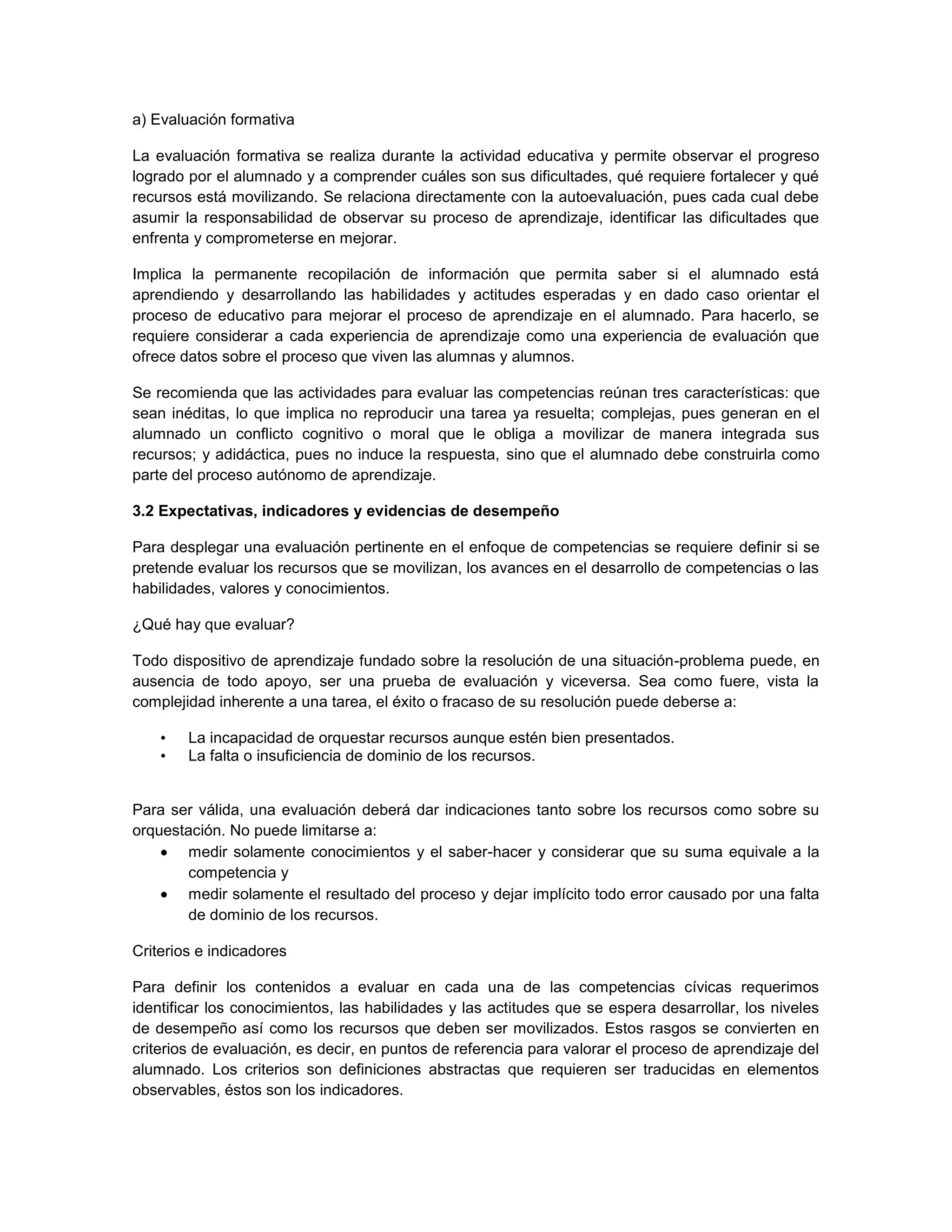 a) Evaluación formativa

La evaluación formativa se realiza durante la actividad educativa y permite observar el progreso
logrado por el alumnado y a comprender cuáles son sus dificultades, qué requiere fortalecer y qué
recursos está movilizando. Se relaciona directamente con la autoevaluación, pues cada cual debe
asumir la responsabilidad de observar su proceso de aprendizaje, identificar las dificultades que
enfrenta y comprometerse en mejorar.

Implica la permanente recopilación de información que permita saber si el alumnado está
aprendiendo y desarrollando las habilidades y actitudes esperadas y en dado caso orientar el
proceso de educativo para mejorar el proceso de aprendizaje en el alumnado. Para hacerlo, se
requiere considerar a cada experiencia de aprendizaje como una experiencia de evaluación que
ofrece datos sobre el proceso que viven las alumnas y alumnos.

Se recomienda que las actividades para evaluar las competencias reúnan tres características: que
sean inéditas, lo que implica no reproducir una tarea ya resuelta; complejas, pues generan en el
alumnado un conflicto cognitivo o moral que le obliga a movilizar de manera integrada sus
recursos; y adidáctica, pues no induce la respuesta, sino que el alumnado debe construirla como
parte del proceso autónomo de aprendizaje.

3.2 Expectativas, indicadores y evidencias de desempeño

Para desplegar una evaluación pertinente en el enfoque de competencias se requiere definir si se
pretende evaluar los recursos que se movilizan, los avances en el desarrollo de competencias o las
habilidades, valores y conocimientos.

¿Qué hay que evaluar?

Todo dispositivo de aprendizaje fundado sobre la resolución de una situación-problema puede, en
ausencia de todo apoyo, ser una prueba de evaluación y viceversa. Sea como fuere, vista la
complejidad inherente a una tarea, el éxito o fracaso de su resolución puede deberse a:

    •   La incapacidad de orquestar recursos aunque estén bien presentados.
    •   La falta o insuficiencia de dominio de los recursos.


Para ser válida, una evaluación deberá dar indicaciones tanto sobre los recursos como sobre su
orquestación. No puede limitarse a:
       medir solamente conocimientos y el saber-hacer y considerar que su suma equivale a la
       competencia y
       medir solamente el resultado del proceso y dejar implícito todo error causado por una falta
       de dominio de los recursos.

Criterios e indicadores

Para definir los contenidos a evaluar en cada una de las competencias cívicas requerimos
identificar los conocimientos, las habilidades y las actitudes que se espera desarrollar, los niveles
de desempeño así como los recursos que deben ser movilizados. Estos rasgos se convierten en
criterios de evaluación, es decir, en puntos de referencia para valorar el proceso de aprendizaje del
alumnado. Los criterios son definiciones abstractas que requieren ser traducidas en elementos
observables, éstos son los indicadores.
 