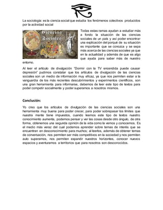 La sociología: es la ciencia social que estudia los fenómenos colectivos producidos
por la actividad social
Todas estas ramas ayudan a estudiar más
a fondo la situación de las ciencias
sociales de un país y así poder encontrar
una explicación del porqué de su situación
es importante que se conozca y se sepa
más acerca de las ciencias sociales ya que
en la actualidad y además de que es algo
que ayuda para saber más de nuestro
entorno.
Al leer el artículo de divulgación “Dormir con la TV encendida puede causar
depresión” pudimos constatar que los artículos de divulgación de las ciencias
sociales son un medio de información muy eficaz, ya que nos permiten estar a la
vanguardia de los más recientes descubrimientos y experimentos científicos, son
una gran herramienta para informarse, debemos de leer este tipo de textos para
poder competir socialmente y poder superarnos a nosotros mismos.
Conclusión:
Yo creo que los artículos de divulgación de las ciencias sociales son una
herramienta muy buena para poder crecer, para poder sobrepasar los límites que
nuestra mente tiene impuestos, cuando leemos este tipo de textos nuestro
conocimiento aumenta, podemos pensar y ver las cosas desde otro ángulo, de otra
forma, obtenemos una segunda opinión de la vida como la vemos y conocemos. Es
el medio más veraz del cual podemos aprender sobre temas de interés que se
encuentran en desconocimiento para muchos; al leerlos, además de obtener temas
de conversación, nos permiten ser más competitivos en la sociedad y nos permiten
auto superarnos, nos permiten expandir nuestros horizontes, conocer nuevos
espacios y aventurarnos a territorios que para nosotros son desconocidos.
 