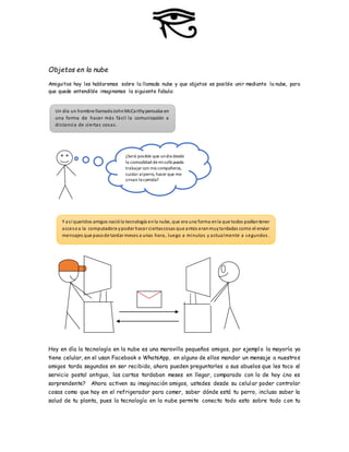 Objetos en la nube
Amiguitos hoy les hablaremos sobre la llamada nube y que objetos es posible unir mediante la nube, para
que quede entendible imaginemos la siguiente fabula:
Hoy en día la tecnología en la nube es una maravilla pequeños amigos, por ejemplo la mayoría ya
tiene celular, en el usan Facebook o WhatsApp, en alguno de ellos mandar un mensaje a nuestros
amigos tarda segundos en ser recibido, ahora pueden preguntarles a sus abuelos que les toco el
servicio postal antiguo, las cartas tardaban meses en llegar, comparado con lo de hoy ¿no es
sorprendente? Ahora activen su imaginación amigos, ustedes desde su celular poder controlar
cosas como que hay en el refrigerador para comer, saber dónde está tu perro, incluso saber la
salud de tu planta, pues la tecnología en la nube permite conecta todo esto sobre todo con tu
Un día un hombre llamadoJohnMcCarthypensaba en
una forma de hacer más fácil la comunicación a
distancia de ciertas cosas.
¿Será posible que undía desde
la comodidad demisofá pueda
trabajar con mis compañeros,
cuidar alperro, hacer que me
sirvan la comida?
Y así queridos amigos nacióla tecnología enla nube, que era una forma enla que todos podíantener
accesoa la computadora ypoder hacer ciertascosas que antes eranmuytardadas como el enviar
mensajes que pasode tardar meses a unas hora, luego a minutos y actualmente a segundos .
 