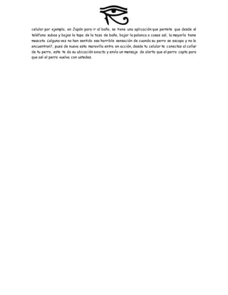 celular por ejemplo, en Japón para ir al baño, se tiene una aplicación que permite que desde el
teléfono subas y bajes la tapa de la taza de baño, bajar la palanca o cosas así, la mayoría tiene
mascota ¿alguna vez no han sentido esa horrible sensación de cuando su perro se escapa y no lo
encuentran?, pues de nuevo esta maravilla entra en acción, desde tu celular te conectas al collar
de tu perro, este te da su ubicación exacta y envía un mensaje de alerta que el perro capta para
que así el perro vuelva con ustedes.
 