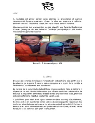 ¡Extra!
A mediados del primer parcial varios alumnos no presentaran el examen
departamental debido a su excesivo número de faltas, van a comer a la cafetería,
están en canchas, se salen de clases para hacer tareas de otras materias.
Algunas personas que se encuentran en esa situación son: Gerardo Guadarrama
Vázquez (borrego) e Irvin Yair de la Cruz Carrillo (al qaeda) del grupo 304, son los
más conocidos por esta situación.
Ilustración 2 Alumno del grupo 304
¡La cafetería!
Después de semanas de retraso de remodelación en la cafetería esta por fin abre a
los alumnos de la prepa 3, pero el trato a cambiado y el precio de la comida a
incrementado notablemente asía sus clientes.
La mayoría de la comunidad estudiantil tiene gran descontento hacia la cafetería y
al personal de esta, alunas de las cosas que influyen a esto son: precios altos, la
tardanza al preparar los alimentos y a veces la mala preparación de estos, provocan
este comportamiento negativo en alumnos y profesores.
Y por si fuera poco traen a sus hijos a laborar con ellos, aquí hay dos problemas,
los niños debes en cuando los hemos visto en la cocina jugando y agarrando los
productos alimentarios no sabemos si los alimentos están limpios del todo limpios y
estos a la vez están rodeando la escuela provocando distracciones y a la vez hacen
travesuras a las personas con quien se encuentran.
 