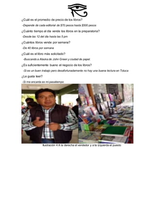 ¿Cuál es el promedio de precio de los libros?
-Depende de cada editorial de $70 pesos hasta $500 pesos
¿Cuánto tiempo al día vende los libros en la preparatoria?
-Desde las 12 del día hasta las 5 pm
¿Cuántos libros vende por semana?
-De 40 libros por semana
¿Cuál es el libro más solicitado?
-Buscando a Alaska de John Green y ciudad de papel.
¿Es suficientemente bueno el negocio de los libros?
-Si es un buen trabajo pero desafortunadamente no hay una buena lectura en Toluca
¿Le gusta leer?
-Si me encanta es mi pasatiempo
Ilustración 4 A la derecha el vendedor y a la izquierda el puesto
 