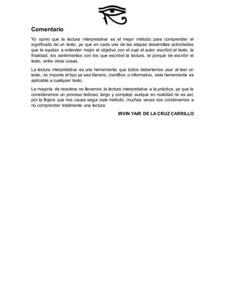 Comentario
Yo opino que la lectura interpretativa es el mejor método para comprender el
significado de un texto, ya que en cada una de las etapas desarrollas actividades
que te ayudan a entender mejor el objetivo con el cual el autor escribió el texto, la
finalidad, los sentimientos con los que escribió la lectura, el porqué de escribir el
texto, entre otras cosas.
La lectura interpretativa es una herramienta que todos deberíamos usar al leer un
texto, no importa el tipo ya sea literario, científico o informativo, esta herramienta es
aplicable a cualquier texto.
La mayoría de nosotros no llevamos la lectura interpretativa a la práctica, ya que la
consideramos un proceso tedioso, largo y complejo aunque en realidad no es así;
por la flojera que nos causa segur este método, muchas veces nos condenamos a
no comprender totalmente una lectura.
IRVIN YAIR DE LA CRUZ CARRILLO
 