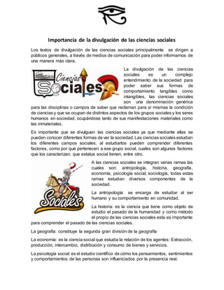 Importancia de la divulgación de las ciencias sociales
Los textos de divulgación de las ciencias sociales principalmente se dirigen a
públicos generales, a través de medios de comunicación para poder informarnos de
una manera más clara.
La divulgación de las ciencias
sociales es un complejo
entendimiento de la sociedad para
poder saber sus formas de
comportamiento tangibles como
intangibles, las ciencias sociales
son una denominación genérica
para las disciplinas o campos de saber que reclaman para sí mismas la condición
de ciencias y que se ocupan de distintos aspectos de los grupos sociales y los seres
humanos en sociedad, ocupándose tanto de sus manifestaciones materiales como
las inmateriales.
Es importante que se divulguen las ciencias sociales ya que mediante ellas se
pueden conocer diferentes formas de ver la sociedad.Las ciencias sociales estudian
los diferentes campos sociales, al estudiarlos pueden comprender diferentes
factores, como por qué pertenecen a ese grupo social, cuales son algunos factores
que los caracterizan, que estatus social tienen, entre otro.
A las ciencias sociales se integran varias ramas las
cuales son: antropología, historia, geografía,
economía, psicología social, sociología, todas estas
ramas estudian diversos componentes de la
sociedad.
La antropología: se encarga de estudiar al ser
humano y su comportamiento en comunidad.
La historia: es la ciencia que tiene como objeto de
estudio el pasado de la humanidad y como método
el propio de las ciencias sociales esta es importante
para comprender el pasado de las ciencias sociales.
La geografía: constituye la segunda gran división de la geografía
La economía: es la ciencia social que estudia la relación de los agentes: Extracción,
producción, intercambio, distribución y consumo de bienes y servicios.
La psicología social: es el estudio científico de cómo los pensamientos, sentimientos
y comportamientos de las personas son influenciados por la presencia real.
 