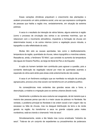 Essas variações climáticas prejudicam o crescimento das plantações e
acabam provocando um sério problema social, uma vez que expressivo contingente
de pessoas que habita a região vive, verdadeiramente, em situação de extrema
pobreza.

       A seca é o resultado da interação de vários fatores, alguns externos à região
(como o processo de circulação dos ventos e as correntes marinhas, que se
relacionam com o movimento atmosférico, impedindo a formação de chuvas em
determinados locais), e de outros internos (como a vegetação pouco robusta, a
topografia e a alta refletividade do solo).

       Muitas têm sido as causas apontadas, tais como o desflorestamento,
temperatura da região, quantidade de chuvas, relevo topográfico e manchas solares.
Ressalte-se, ainda, o fenômeno "El Niño", que consiste no aumento da temperatura
das águas do Oceano Pacífico, ao largo do litoral do Peru e do Equador.

       A ação do homem também tem contribuído para agravar a questão, pois a
constante destruição da vegetação natural por meio de queimadas acarreta a
expansão do clima semi-árido para áreas onde anteriormente ele não existia.

       A seca é um fenômeno ecológico que se manifesta na redução da produção
agropecuária, provoca uma crise social e se transforma em um problema político.

       As conseqüências mais evidentes das grandes secas são a fome, a
desnutrição, a miséria e a migração para os centros urbanos (êxodo rural).

       Geralmente o problema da seca costuma ser exagerado, de tal maneira que a
maioria das pessoas pensa que ela é a maior causa da pobreza no Nordeste. Na
verdade, o problema principal do Nordeste é de ordem social e tem origem não na
escassez ou falta de chuvas, mas na desigual distribuição da terra e da renda
gerada na região. Ao transformar a seca na grande culpada pelos males
nordestinos, está-se criando o chamando “mito da seca”.

       Simultaneamente, existe a tão falada mas nunca erradicada “indústria da
seca”. Trata-se de um conjunto de expedientes ou procedimentos de poderosos
 