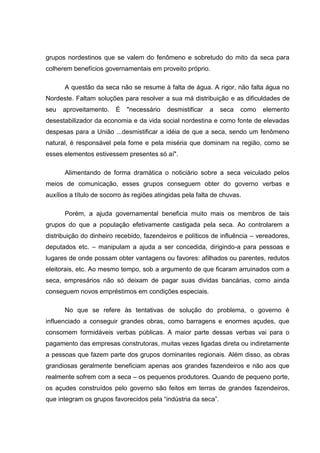 grupos nordestinos que se valem do fenômeno e sobretudo do mito da seca para
colherem benefícios governamentais em proveito próprio.

      A questão da seca não se resume à falta de água. A rigor, não falta água no
Nordeste. Faltam soluções para resolver a sua má distribuição e as dificuldades de
seu   aproveitamento.    É   "necessário    desmistificar   a   seca   como   elemento
desestabilizador da economia e da vida social nordestina e como fonte de elevadas
despesas para a União ...desmistificar a idéia de que a seca, sendo um fenômeno
natural, é responsável pela fome e pela miséria que dominam na região, como se
esses elementos estivessem presentes só aí".

      Alimentando de forma dramática o noticiário sobre a seca veiculado pelos
meios de comunicação, esses grupos conseguem obter do governo verbas e
auxílios a título de socorro às regiões atingidas pela falta de chuvas.

      Porém, a ajuda governamental beneficia muito mais os membros de tais
grupos do que a população efetivamente castigada pela seca. Ao controlarem a
distribuição do dinheiro recebido, fazendeiros e políticos de influência – vereadores,
deputados etc. – manipulam a ajuda a ser concedida, dirigindo-a para pessoas e
lugares de onde possam obter vantagens ou favores: afilhados ou parentes, redutos
eleitorais, etc. Ao mesmo tempo, sob a argumento de que ficaram arruinados com a
seca, empresários não só deixam de pagar suas dividas bancárias, como ainda
conseguem novos empréstimos em condições especiais.

      No que se refere às tentativas de solução do problema, o governo é
influenciado a conseguir grandes obras, como barragens e enormes açudes, que
consomem formidáveis verbas públicas. A maior parte dessas verbas vai para o
pagamento das empresas construtoras, muitas vezes ligadas direta ou indiretamente
a pessoas que fazem parte dos grupos dominantes regionais. Além disso, as obras
grandiosas geralmente beneficiam apenas aos grandes fazendeiros e não aos que
realmente sofrem com a seca – os pequenos produtores. Quando de pequeno porte,
os açudes construídos pelo governo são feitos em terras de grandes fazendeiros,
que integram os grupos favorecidos pela “indústria da seca”.
 