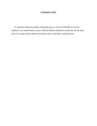 INTRODUCCIÓN
El siguiente trabajo me permite comprender que es y cuál es la finalidad de un texto
académico, sus características y como se debe de elaborar teniendo en cuenta una serie de pasos
como lo es Elegir el tema y delimitar el problema, Hacer un borrador, Argumento claro
 