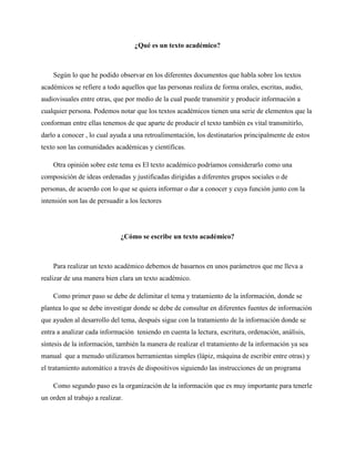 ¿Qué es un texto académico?
Según lo que he podido observar en los diferentes documentos que habla sobre los textos
académicos se refiere a todo aquellos que las personas realiza de forma orales, escritas, audio,
audiovisuales entre otras, que por medio de la cual puede transmitir y producir información a
cualquier persona. Podemos notar que los textos académicos tienen una serie de elementos que la
conforman entre ellas tenemos de que aparte de producir el texto también es vital transmitirlo,
darlo a conocer , lo cual ayuda a una retroalimentación, los destinatarios principalmente de estos
texto son las comunidades académicas y científicas.
Otra opinión sobre este tema es El texto académico podríamos considerarlo como una
composición de ideas ordenadas y justificadas dirigidas a diferentes grupos sociales o de
personas, de acuerdo con lo que se quiera informar o dar a conocer y cuya función junto con la
intensión son las de persuadir a los lectores
¿Cómo se escribe un texto académico?
Para realizar un texto académico debemos de basarnos en unos parámetros que me lleva a
realizar de una manera bien clara un texto académico.
Como primer paso se debe de delimitar el tema y tratamiento de la información, donde se
plantea lo que se debe investigar donde se debe de consultar en diferentes fuentes de información
que ayuden al desarrollo del tema, después sigue con la tratamiento de la información donde se
entra a analizar cada información teniendo en cuenta la lectura, escritura, ordenación, análisis,
síntesis de la información, también la manera de realizar el tratamiento de la información ya sea
manual que a menudo utilizamos herramientas simples (lápiz, máquina de escribir entre otras) y
el tratamiento automático a través de dispositivos siguiendo las instrucciones de un programa
Como segundo paso es la organización de la información que es muy importante para tenerle
un orden al trabajo a realizar.
 