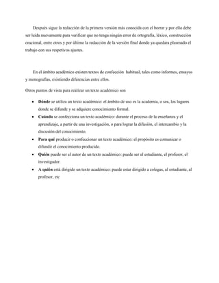 Después sigue la redacción de la primera versión más conocida con el borrar y por ello debe
ser leída nuevamente para verificar que no tenga ningún error de ortografía, léxico, construcción
oracional, entre otros y por último la redacción de la versión final donde ya quedara plasmado el
trabajo con sus respetivos ajustes.
En el ámbito académico existen textos de confección habitual, tales como informes, ensayos
y monografías, existiendo diferencias entre ellos.
Otros puntos de vista para realizar un texto académico son
 Dónde se utiliza un texto académico: el ámbito de uso es la academia, o sea, los lugares
donde se difunde y se adquiere conocimiento formal.
 Cuándo se confecciona un texto académico: durante el proceso de la enseñanza y el
aprendizaje, a partir de una investigación, o para lograr la difusión, el intercambio y la
discusión del conocimiento.
 Para qué producir o confeccionar un texto académico: el propósito es comunicar o
difundir el conocimiento producido.
 Quién puede ser el autor de un texto académico: puede ser el estudiante, el profesor, el
investigador.
 A quién está dirigido un texto académico: puede estar dirigido a colegas, al estudiante, al
profesor, etc
 