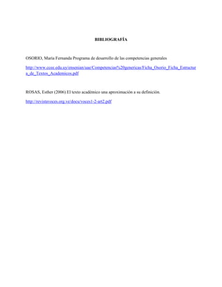 BIBLIOGRAFÍA
OSORIO, María Fernanda Programa de desarrollo de las competencias generales
http://www.ccee.edu.uy/ensenian/uae/Competencias%20genericas/Ficha_Osorio_Ficha_Estructur
a_de_Textos_Academicos.pdf
ROSAS, Esther (2006) El texto académico una aproximación a su definición.
http://revistavoces.org.ve/docu/voces1-2-art2.pdf
 