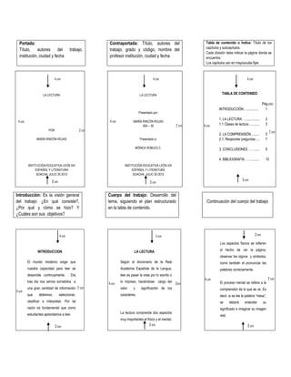 Portada:
Título, autores del trabajo,
institución, ciudad y fecha
Contraportada: Título, autores del
trabajo, grado y código, nombre del
profesor institución, ciudad y fecha
Tabla de contenido o Índice: Título de los
capítulos y subcapítulos.
Cada división debe indicar la página donde se
encuentra.
Los capítulos van en mayúsculas fijas
LA LECTURA
POR
MARÍA RINCÓN ROJAS
INSTITUCIÓN EDUCATIVA LEÓN XIII
ESPAÑOL Y LITERATURA
SOACHA, JULIO 30 2012
LA LECTURA
Presentado por:
MARÍA RINCÓN ROJAS
604 – 35
Presentado a:
MÓNICA ROBLES C.
INSTITUCIÓN EDUCATIVA LEÓN XIII
ESPAÑOL Y LITERATURA
SOACHA, JULIO 30 2012
TABLA DE CONTENIDO
Pág.ccc
INTRODUCCIÓN…..............
1. LA LECTURA …................
1.1 Clases de lectura …........
2. LA COMPRENSIÓN .........
2.1. Responder preguntas ....
3. CONCLUSIONES ……......
4. BIBLIOGRAFÍA……..........
1
2
3
5
7
9
10
Introducción: Es la visión general
del trabajo: ¿En qué consiste?,
¿Por qué y cómo se hizo? Y
¿Cuáles son sus objetivos?
Cuerpo del trabajo: Desarrollo del
tema, siguiendo el plan estructurado
en la tabla de contenido.
Continuación del cuerpo del trabajo
INTRODUCCION LA LECTURA
Los aspectos físicos se refieren
al hecho de ver la página,
observar los signos y símbolos,
como también el pronunciar las
palabras correctamente.
El proceso mental se refiere a la
comprensión de lo que se ve. Es
decir, si se lee la palabra “mesa”,
se deberá entender su
significado e imaginar su imagen
real.
El mundo moderno exige que
nuestra capacidad para leer se
desarrolle continuamente. Día
tras día nos vemos sometidos a
una gran cantidad de información
que debemos, seleccionar,
clasificar e interpretar. Por tal
razón es fundamental que como
estudiantes aprendamos a leer.
Según el diccionario de la Real
Academia Española de la Lengua,
leer es pasar la vista por lo escrito o
lo impreso, haciéndose cargo del
valor y significación de los
caracteres.
La lectura comprende dos aspectos
muy importantes el físico y el mental.
4 cm
2 cm
4 cm
4 cm 4 cm
4 cm
4 cm2 cm
2 cm
3 cm
3 cm3 cm
3 cm4 cm 4 cm
3 cm3 cm 3 cm
4 cm
2 cm
2 cm
2cm
4 cm
4 cm
 