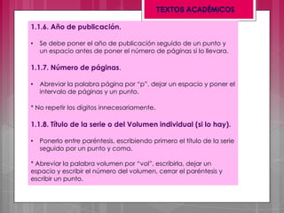 1.1.6. Año de publicación.
• Se debe poner el año de publicación seguido de un punto y
un espacio antes de poner el número de páginas si lo llevara.
1.1.7. Número de páginas.
• Abreviar la palabra página por “p”. dejar un espacio y poner el
intervalo de páginas y un punto.
* No repetir los dígitos innecesariamente.
1.1.8. Título de la serie o del Volumen individual (si lo hay).
• Ponerlo entre paréntesis, escribiendo primero el título de la serie
seguido por un punto y coma.
* Abreviar la palabra volumen por “vol”, escribirla, dejar un
espacio y escribir el número del volumen, cerrar el paréntesis y
escribir un punto.
 