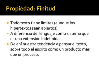 Propiedad: FinitudTodo texto tiene límites (aunque los hipertextos sean abiertos)A diferencia del lenguaje como sistema que es una extensión indefinida. De ahí nuestra tendencia a pensar el texto, sobre todo el escrito como un producto más que un proceso. 
