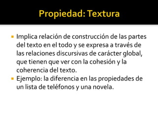 Propiedad: Textura Implica relación de construcción de las partes del texto en el todo y se expresa a través de las relaciones discursivas de carácter global, que tienen que ver con la cohesión y la coherencia del texto. Ejemplo: la diferencia en las propiedades de un lista de teléfonos y una novela.