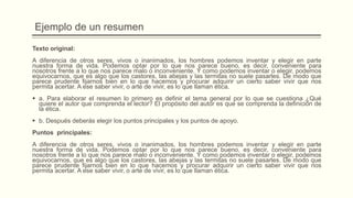 Ejemplo de un resumen
Texto original:
A diferencia de otros seres, vivos o inanimados, los hombres podemos inventar y elegir en parte
nuestra forma de vida. Podemos optar por lo que nos parece bueno, es decir, conveniente para
nosotros frente a lo que nos parece malo o inconveniente. Y como podemos inventar o elegir, podemos
equivocarnos, que es algo que los castores, las abejas y las termitas no suele pasarles. De modo que
parece prudente fijarnos bien en lo que hacemos y procurar adquirir un cierto saber vivir que nos
permita acertar. A ese saber vivir, o arte de vivir, es lo que llaman ética.
 a. Para elaborar el resumen lo primero es definir el tema general por lo que se cuestiona ¿Qué
quiere el autor que comprenda el lector? El propósito del autor es que se comprenda la definición de
la ética.
 b. Después deberás elegir los puntos principales y los puntos de apoyo.
Puntos principales:
A diferencia de otros seres, vivos o inanimados, los hombres podemos inventar y elegir en parte
nuestra forma de vida. Podemos optar por lo que nos parece bueno, es decir, conveniente para
nosotros frente a lo que nos parece malo o inconveniente. Y como podemos inventar o elegir, podemos
equivocarnos, que es algo que los castores, las abejas y las termitas no suele pasarles. De modo que
parece prudente fijarnos bien en lo que hacemos y procurar adquirir un cierto saber vivir que nos
permita acertar. A ese saber vivir, o arte de vivir, es lo que llaman ética.
 
