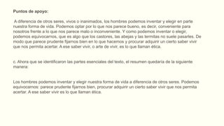 Puntos de apoyo:
A diferencia de otros seres, vivos o inanimados, los hombres podemos inventar y elegir en parte
nuestra forma de vida. Podemos optar por lo que nos parece bueno, es decir, conveniente para
nosotros frente a lo que nos parece malo o inconveniente. Y como podemos inventar o elegir,
podemos equivocarnos, que es algo que los castores, las abejas y las termitas no suele pasarles. De
modo que parece prudente fijarnos bien en lo que hacemos y procurar adquirir un cierto saber vivir
que nos permita acertar. A ese saber vivir, o arte de vivir, es lo que llaman ética.
c. Ahora que se identificaron las partes esenciales del texto, el resumen quedaría de la siguiente
manera:
Los hombres podemos inventar y elegir nuestra forma de vida a diferencia de otros seres. Podemos
equivocarnos: parece prudente fijarnos bien, procurar adquirir un cierto saber vivir que nos permita
acertar. A ese saber vivir es lo que llaman ética.
 