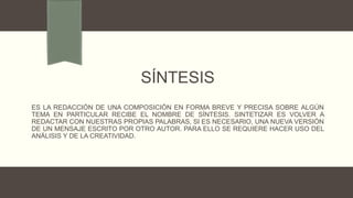 SÍNTESIS
ES LA REDACCIÓN DE UNA COMPOSICIÓN EN FORMA BREVE Y PRECISA SOBRE ALGÚN
TEMA EN PARTICULAR RECIBE EL NOMBRE DE SÍNTESIS. SINTETIZAR ES VOLVER A
REDACTAR CON NUESTRAS PROPIAS PALABRAS, SI ES NECESARIO, UNA NUEVA VERSIÓN
DE UN MENSAJE ESCRITO POR OTRO AUTOR. PARA ELLO SE REQUIERE HACER USO DEL
ANÁLISIS Y DE LA CREATIVIDAD.
 