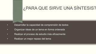 ¿PARA QUE SIRVE UNA SÍNTESIS?
• Desarrollar la capacidad de comprensión de textos
• Organizar ideas de un tema en forma ordenada
• Realizar el proceso de estudio más eficazmente
• Realizar un mejor repaso del tema
 