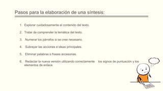 Pasos para la elaboración de una síntesis:
1. Explorar cuidadosamente el contenido del texto.
2. Tratar de comprender la temática del texto.
3. Numerar los párrafos si se cree necesario.
4. Subrayar las acciones e ideas principales.
5. Eliminar palabras o frases accesorias.
6. Redactar la nueva versión utilizando correctamente los signos de puntuación y los
elementos de enlace.
 