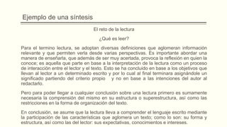 Ejemplo de una síntesis
El reto de la lectura
¿Qué es leer?
Para el termino lectura, se adoptan diversas definiciones que aglomeran información
relevante y que permiten verla desde varias perspectivas. Es importante abordar una
manera de enseñarla, que además de ser muy acertada, provoca la reflexión en quien la
conoce; es aquella que parte en base a la interpretación de la lectura como un proceso
de interacción entre el lector y el texto. Esto se ha concluido en base a los objetivos que
llevan al lector a un determinado escrito y por lo cual al final terminara asignándole un
significado partiendo del criterio propio y no en base a las intenciones del autor al
redactarlo.
Pero para poder llegar a cualquier conclusión sobre una lectura primero es sumamente
necesaria la comprensión del mismo en su estructura o superestructura, así como las
restricciones en la forma de organización del texto.
En conclusión, se asume que la lectura lleva a comprender el lenguaje escrito mediante
la participación de las características que aglomera un texto; como lo son: su forma y
estructura, así como las del lector: sus expectativas, conocimientos e intereses.
 